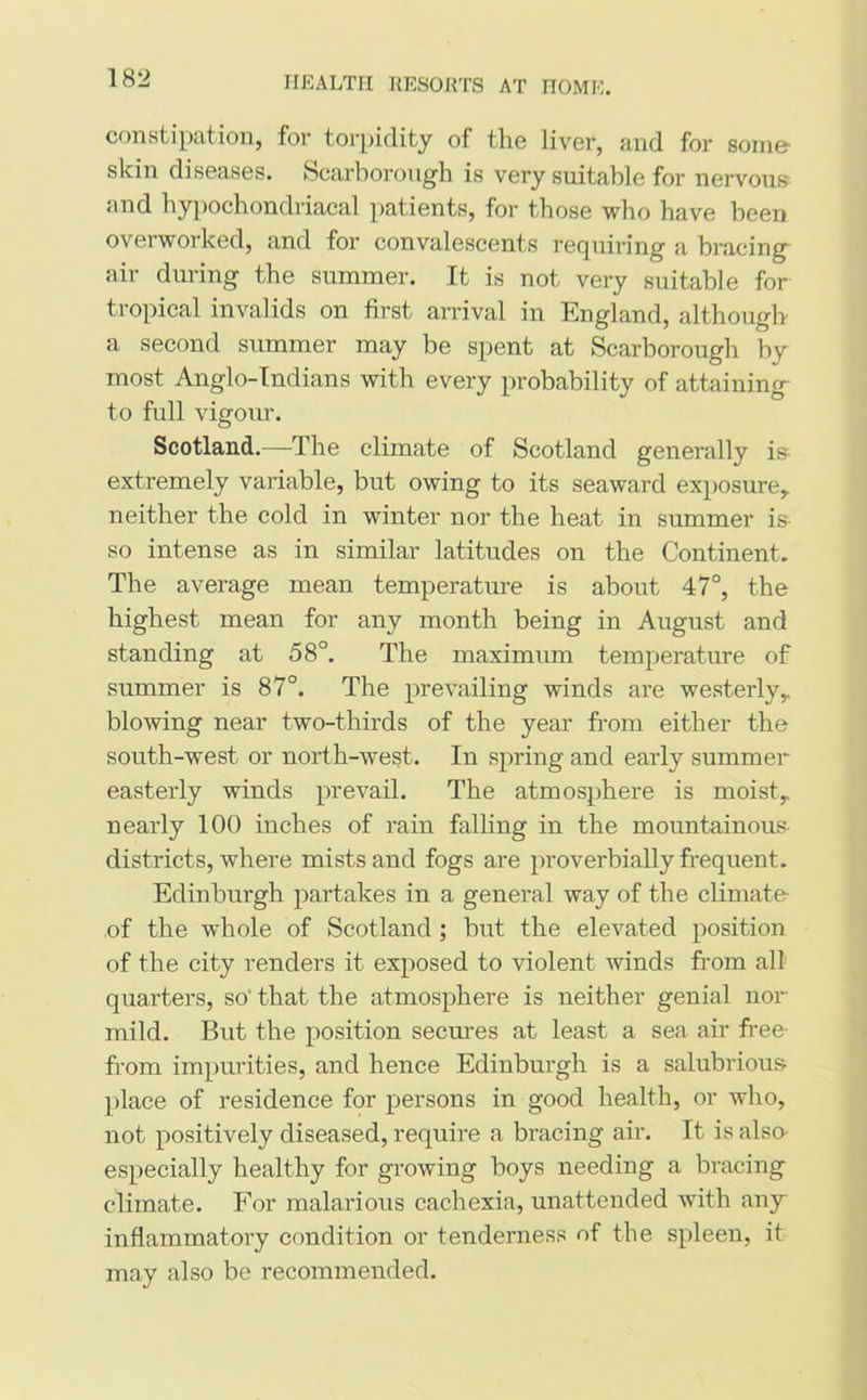 constipation, for torpidity of the liver, and for some skin diseases. Scarborough is very suitable for nervous and hypochondriacal patients, for those who have been overworked, and for convalescents requiring a bracing air during the summer. It is not very suitable for tropical invalids on first arrival in England, although a second summer may be spent at Scarborough by most Anglo-Indians with every probability of attaining- to full vigour. Scotland.—The climate of Scotland generally is extremely variable, but owing to its seaward exposure,, neither the cold in winter nor the heat in summer is so intense as in similar latitudes on the Continent. The average mean temperature is about 47°, the highest mean for any month being in August and standing at 58°. The maximum temperature of summer is 87°. The prevailing winds are westerly,, blowing near two-thirds of the year from either the south-west or north-west. In spring and early summer- easterly winds prevail. The atmosphere is moist,, nearly 100 inches of rain falling in the mountainous districts, where mists and fogs are proverbially frequent. Edinburgh partakes in a general way of the climate of the whole of Scotland ; but the elevated position of the city renders it exposed to violent winds from all quarters, so' that the atmosphere is neither genial nor mild. But the position secures at least a sea air free from impurities, and hence Edinburgh is a salubrious place of residence for persons in good health, or who, not positively diseased, require a bracing air. It is also especially healthy for growing boys needing a bracing climate. For malarious cachexia, unattended with any inflammatory condition or tenderness of the spleen, it may also be recommended.