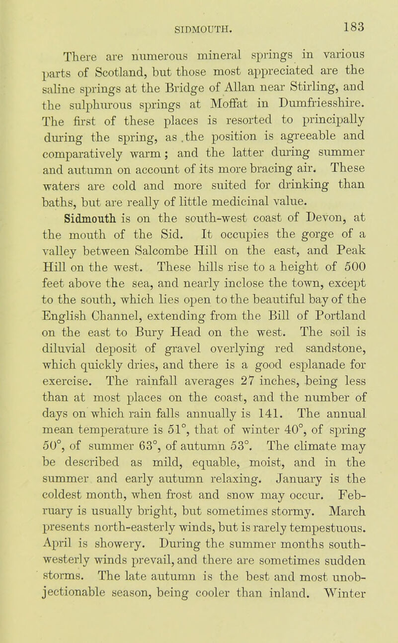 SIDMOUTH. There are numerous mineral springs in various parts of Scotland, but those most appreciated are the saline springs at the Bridge of Allan near Stirling, and the sulphurous springs at Moffat in Dumfriesshire. The first of these places is resorted to principally during the spring, as .the position is agreeable and comparatively warm; and the latter during summer and autumn on account of its more bracing air. These waters are cold and more suited for drinking than baths, but are really of little medicinal value. Sidmouth is on the south-west coast of Devon, at the mouth of the Sid. It occupies the gorge of a valley between Salcombe Hill on the east, and Peak Hill on the west. These hills rise to a height of 500 feet above the sea, and nearly inclose the town, except to the south, which lies open to the beautiful bay of the English Channel, extending from the Bill of Portland on the east to Bury Head on the west. The soil is diluvial deposit of gravel overlying red sandstone, which quickly dries, and there is a good esplanade for exercise. The rainfall averages 27 inches, being less than at most places on the coast, and the number of days on which rain falls annually is 141. The annual mean temperature is 51°, that of winter 40°, of spring 50°, of summer 63°, of autumn 53°. The climate may be described as mild, equable, moist, and in the summer and early autumn relaxing. January is the coldest month, when frost and snow may occur. Feb- ruary is usually bright, but sometimes stormy. March presents north-easterly winds, but is rarely tempestuous. April is showery. During the summer months south- westerly winds prevail, and there are sometimes sudden storms. The late autumn is the best and most unob- jectionable season, being cooler than inland. Winter