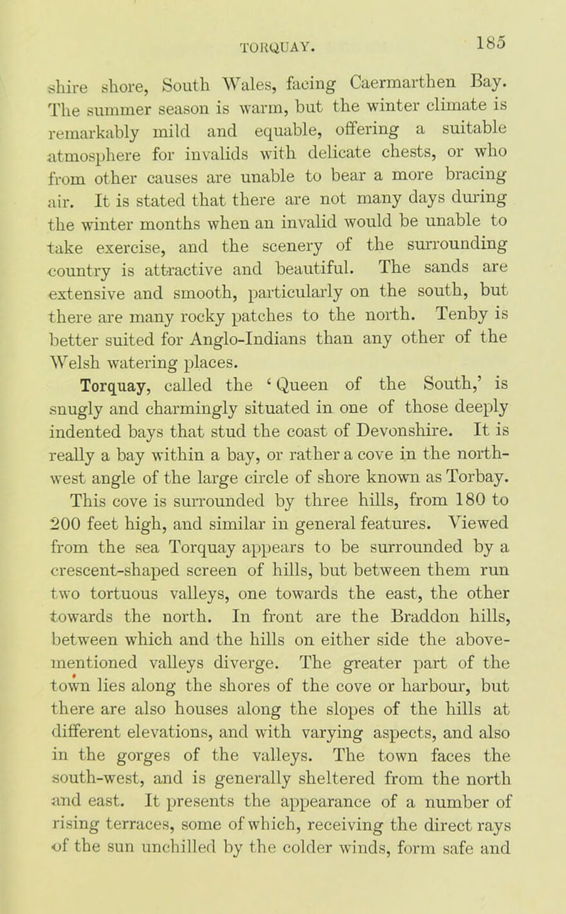 TORQUAY. shire shore, South Wales, facing Caermarthen Bay. The summer season is warm, but the winter climate is remarkably mild and equable, offering a suitable atmosphere for invalids with delicate chests, or who from other causes are unable to bear a more bracing air. It is stated that there are not many days during the winter months when an invalid would be unable to take exercise, and the scenery of the surrounding country is attractive and beautiful. The sands are extensive and smooth, particularly on the south, but there are many rocky patches to the north. Tenby is better suited for Anglo-Indians than any other of the Welsh watering places. Torquay, called the ‘ Queen of the South,’ is snugly and charmingly situated in one of those deeply indented bays that stud the coast of Devonshire. It is really a bay within a bay, or rather a cove in the north- west angle of the large circle of shore known as Torbay. This cove is surrounded by three hills, from 180 to 200 feet high, and similar in general features. Viewed from the sea Torquay appears to be surrounded by a crescent-shaped screen of hills, but between them run two tortuous valleys, one towards the east, the other towards the north. In front are the Braddon hills, between which and the hills on either side the above- mentioned valleys diverge. The greater part of the town lies along the shores of the cove or harbour, but there are also houses along the slopes of the hills at different elevations, and with varying aspects, and also in the gorges of the valleys. The town faces the south-west, and is generally sheltered from the north and east. It presents the appearance of a number of rising terraces, some of which, receiving the direct rays of the sun unchilled by the colder winds, form safe and