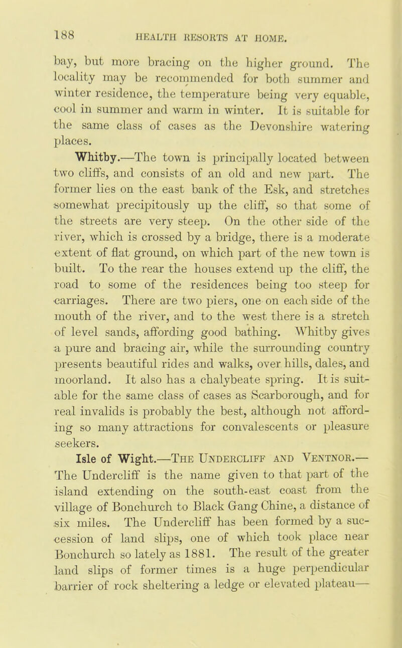 bay, but more bracing on the higher ground. The locality may be recommended for both summer and winter residence, the temperature being very equable, cool in summer and warm in winter. It is suitable for the same class of cases as the Devonshire watering places. Whitby .—The town is principally located between two cliffs, and consists of an old and new part. The former lies on the east bank of the Esk, and stretches somewhat precipitously up the cliff, so that some of the streets are very steep. On the other side of the river, which is crossed by a bridge, there is a moderate extent of flat ground, on which part of the new town is built. To the rear the houses extend up the cliff, the road to some of the residences being too steep for carriages. There are two piers, one on each side of the mouth of the river, and to the west there is a stretch of level sands, affording good bathing. Whitby gives a pure and bracing air, while the surrounding country presents beautiful rides and walks, over hills, dales, and moorland. It also has a chalybeate spring. It is suit- able for the same class of cases as Scarborough, and for real invalids is probably the best, although not afford- ing so many attractions for convalescents or pleasure seekers. Isle of Wight.—The Undercliff and Ventnor.— The Undercliff is the name given to that part of the island extending on the south-east coast from the village of Bonchurch to Black Gang Chine, a distance of six miles. The Undercliff has been formed by a suc- cession of land slips, one of which took place near Bonchurch so lately as 1881. The result of the greater land slips of former times is a huge perpendicular barrier of rock sheltering a ledge or elevated plateau—