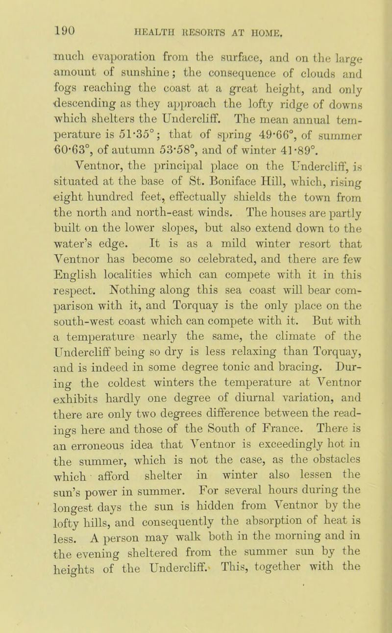 much evaporation from the surface, and on the large amount of sunshine; the consequence of clouds and fogs reaching the coast at a great height, and only •descending as they approach the lofty ridge of downs which shelters the Undercliff. The mean annual tem- perature is 51-35°; that of spring 49’660, of summer hO-G3°, of autumn 53'58°, and of winter 41-89°. Ventnor, the principal place on the Undercliff, is situated at the base of St. Boniface Hill, which, rising eight hundred feet, effectually shields the town from the north and north-east winds. The houses are partly built on the lower slopes, but also extend down to the water’s edge. It is as a mild winter resort that Ventnor has become so celebrated, and there are few English localities which can compete with it in this respect. Nothing along this sea coast will bear com- parison with it, and Torquay is the only place on the south-west coast which can compete with it. But with a temperature nearly the same, the climate of the Undercliff being so dry is less relaxing than Torquay, and is indeed in some degree tonic and bracing. Dur- ing the coldest winters the temperature at Ventnor exhibits hardly one degree of diurnal variation, and there are only two degrees difference between the read- ings here and those of the South of France. There is an erroneous idea that Ventnor is exceedingly hot in the summer, which is not the case, as the obstacles which afford shelter in winter also lessen the sun’s power in summer. For several hours during the longest days the sun is hidden from Ventnor by the lofty hills, and consequently the absorption of heat is less. A person may walk both in the morning and in the evening sheltered from the summer sun by the heights of the Undercliff.' This, together with the