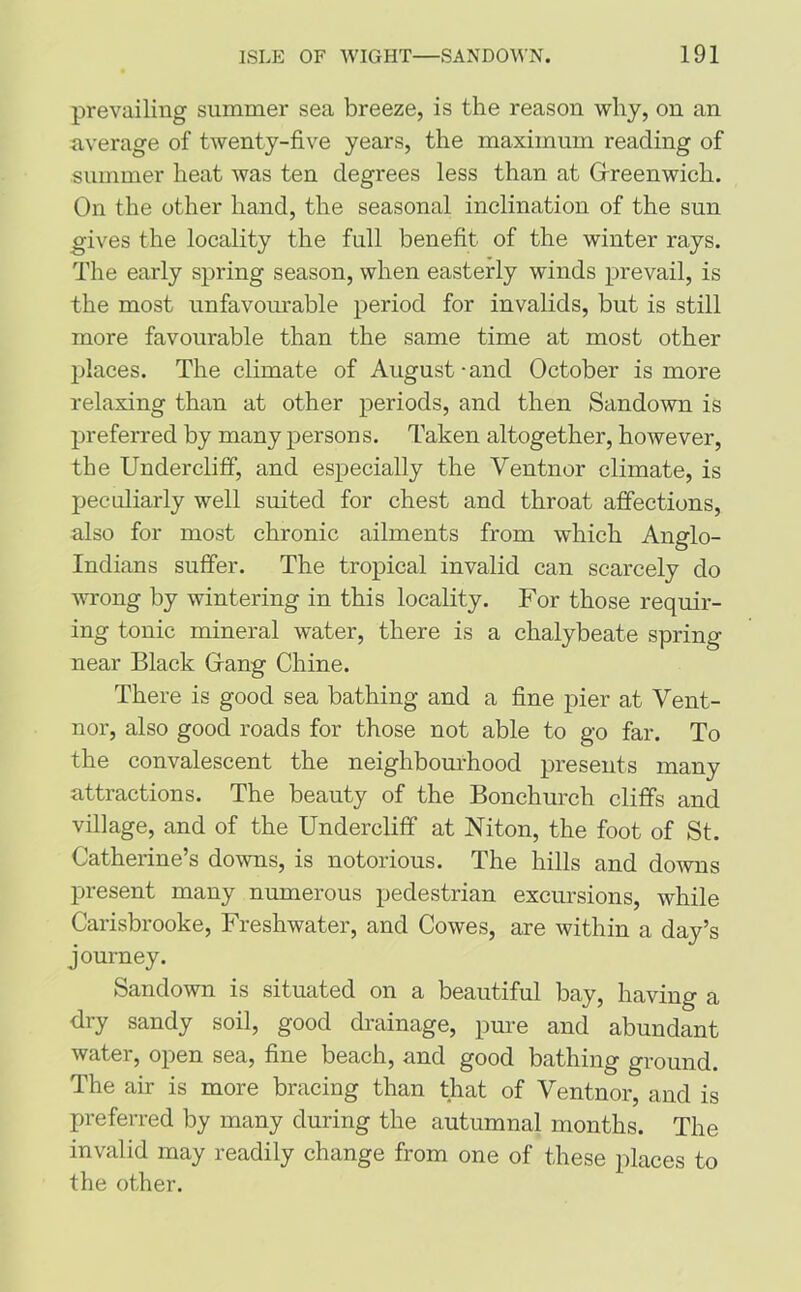prevailing summer sea breeze, is the reason why, on an average of twenty-five years, the maximum reading of summer heat was ten degrees less than at Greenwich. On the other hand, the seasonal inclination of the sun gives the locality the full benefit of the winter rays. The early spring season, when easterly winds prevail, is the most unfavourable period for invalids, but is still more favourable than the same time at most other places. The climate of August-and October is more relaxing than at other periods, and then Sandown is preferred by many persons. Taken altogether, however, the Undercliff, and especially the Ventnor climate, is peculiarly well suited for chest and throat affections, also for most chronic ailments from which Anglo- Indians suffer. The tropical invalid can scarcely do wrong by wintering in this locality. For those requir- ing tonic mineral water, there is a chalybeate spring near Black Gang Chine. There is good sea bathing and a fine pier at Vent- nor, also good roads for those not able to go far. To the convalescent the neighbourhood presents many attractions. The beauty of the Bonchurch cliffs and village, and of the Undercliff at Niton, the foot of St. Catherine’s downs, is notorious. The hills and downs present many numerous pedestrian excursions, while Carisbrooke, Freshwater, and Cowes, are within a day’s journey. Sandown is situated on a beautiful bay, having a dry sandy soil, good drainage, pure and abundant water, open sea, fine beach, and good bathing ground. The air is more bracing than that of Ventnor, and is preferred by many during the autumnal months. The invalid may readily change from one of these places to the other.