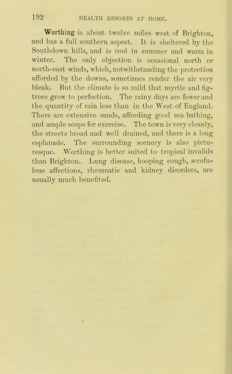Worthing is about twelve miles west of Brighton, and has a full southern aspect. It is sheltered by the Southdown hills, and is cool in summer and warm in winter. The only objection is occasional north or north-east winds, which, notwithstanding the protection afforded by the downs, sometimes render the air very bleak. But the climate is so mild that myrtle and fig- trees grow to perfection. The rainy days are fewer and the quantity of rain less than in the West of England. There are extensive sands, affording good sea bathing, and ample scope for exercise. The town is very cleanly, the streets broad and well drained, and there is a long esplanade. The surrounding scenery is also pictu- resque. Worthing is better suited to tropical invalids than Brighton. Lung disease, hooping cough, scrofu- lous affections, rheumatic and kidney disorders, are usually much benefited.