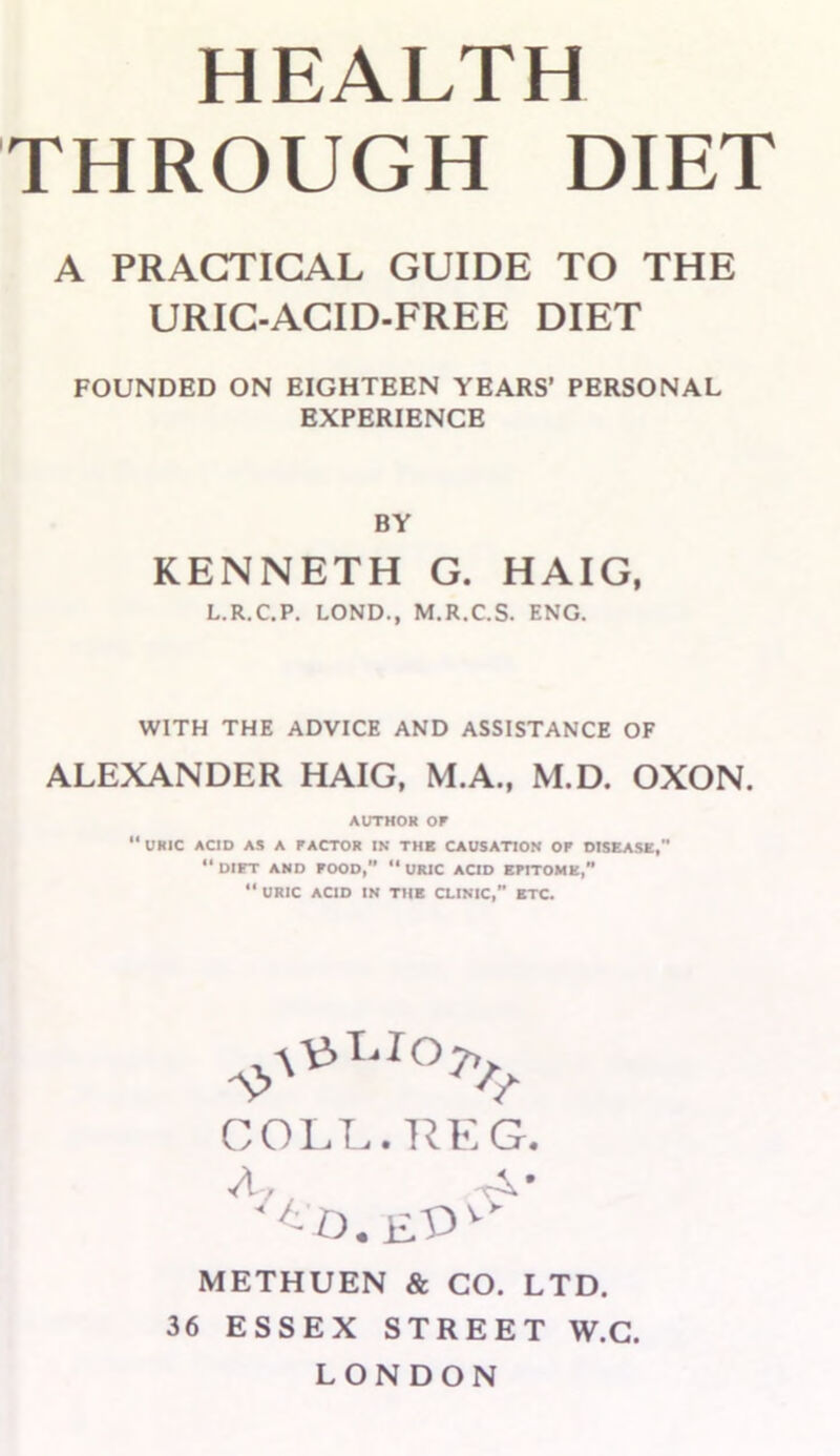 HEALTH THROUGH DIET A PRACTICAL GUIDE TO THE URIC-ACID-FREE DIET FOUNDED ON EIGHTEEN YEARS’ PERSONAL EXPERIENCE BY KENNETH G. HAIG, L.R.C.P. LOND., M.R.C.S. ENG. WITH THE ADVICE AND ASSISTANCE OF ALEXANDER HAIG, M.A., M.D. OXON. AUTHOR OF ‘‘uric acid as a factor in thb causation of disease, “ DIET AND FOOD, “ URIC ACID EFITOMK,” “ URIC ACID IN THE CLINIC, ETC. COLL. REG. A, METHUEN & CO. LTD. 36 ESSEX STREET W.G. LONDON