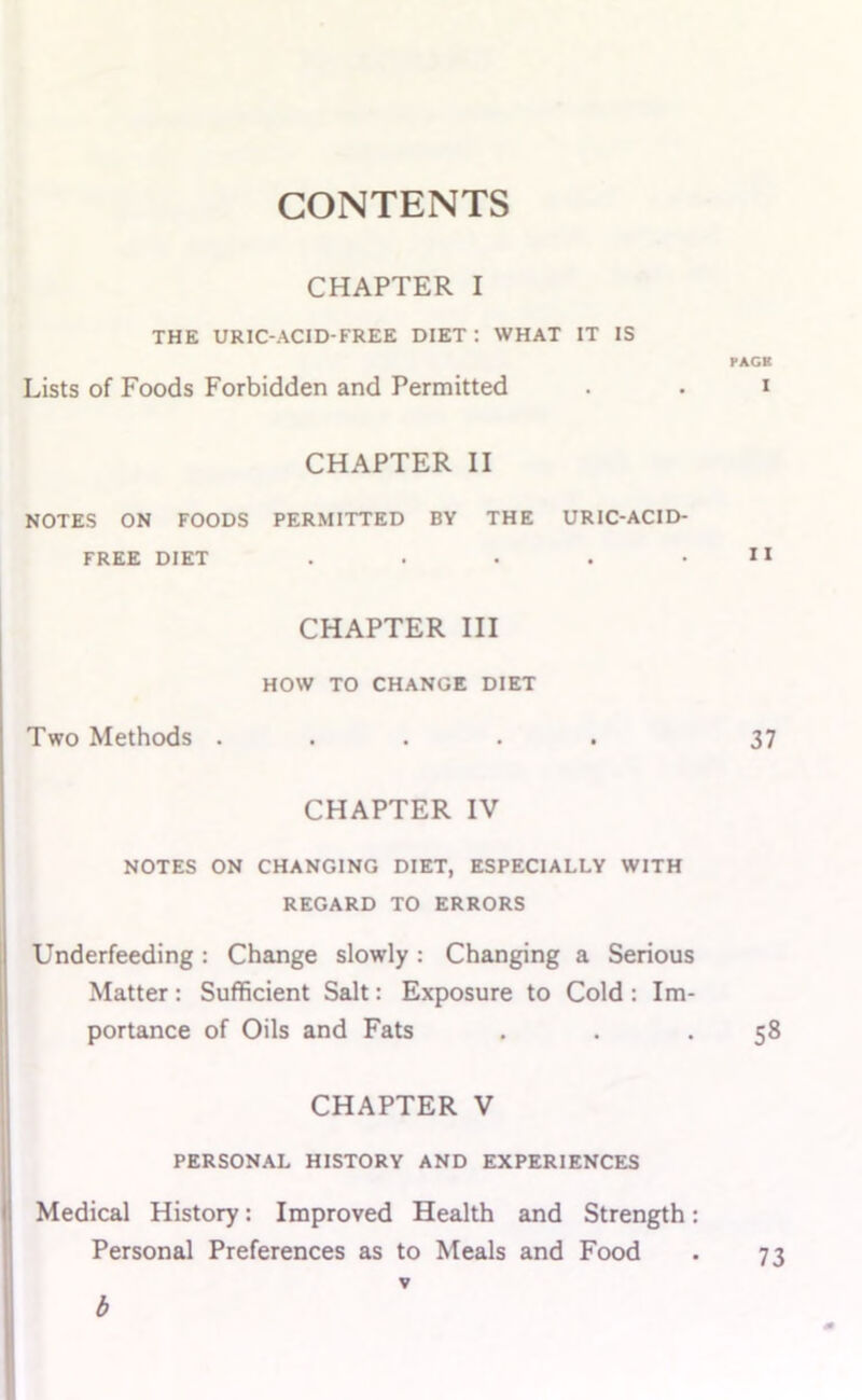 CONTENTS CHAPTER I THE URIC-ACID-FREE DIET: WHAT IT IS PACK Lists of Foods Forbidden and Permitted . . i CHAPTER II NOTES ON FOODS PERMITTED BY THE URIC-ACID- FREE DIET . . . . . CHAPTER III HOW TO CHANGE DIET Two Methods ..... 37 CHAPTER IV NOTES ON CHANGING DIET, ESPECIALLY WITH REGARD TO ERRORS Underfeeding: Change slowly: Changing a Serious Matter: Sufficient Salt: Exposure to Cold : Im- portance of Oils and Fats . . .58 CHAPTER V PERSONAL HISTORY AND EXPERIENCES Medical History: Improved Health and Strength: Personal Preferences as to Meals and Food . 73 b