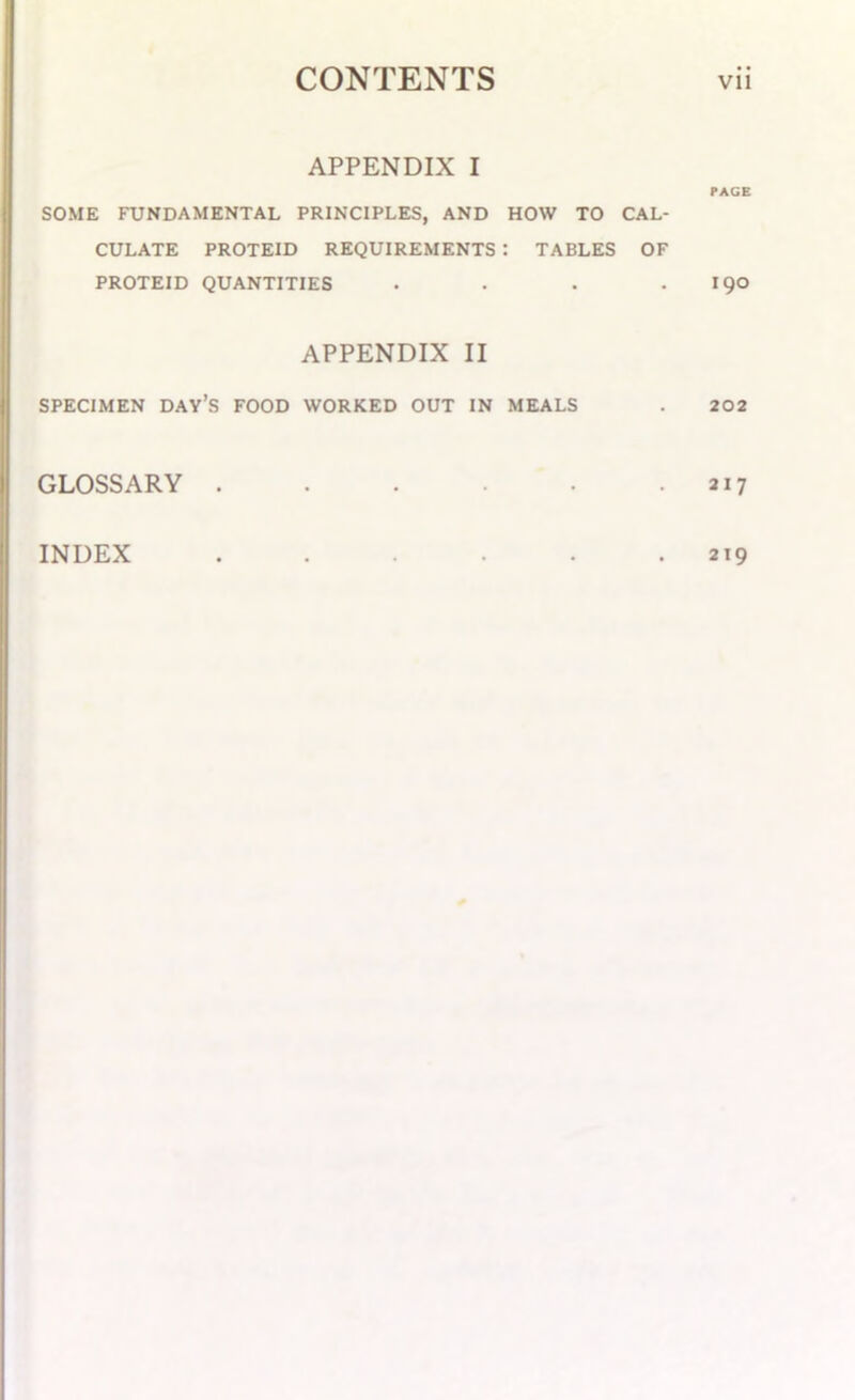 APPENDIX I PAGE SOME FUNDAMENTAL PRINCIPLES, AND HOW TO CAL- CULATE PROTEID REQUIREMENTS : TABLES OF PROTEID QUANTITIES . . . . 190 APPENDIX II SPECIMEN DAYS FOOD WORKED OUT IN MEALS . 202 GLOSSARY , . . . . 217 INDEX . . . . . 219