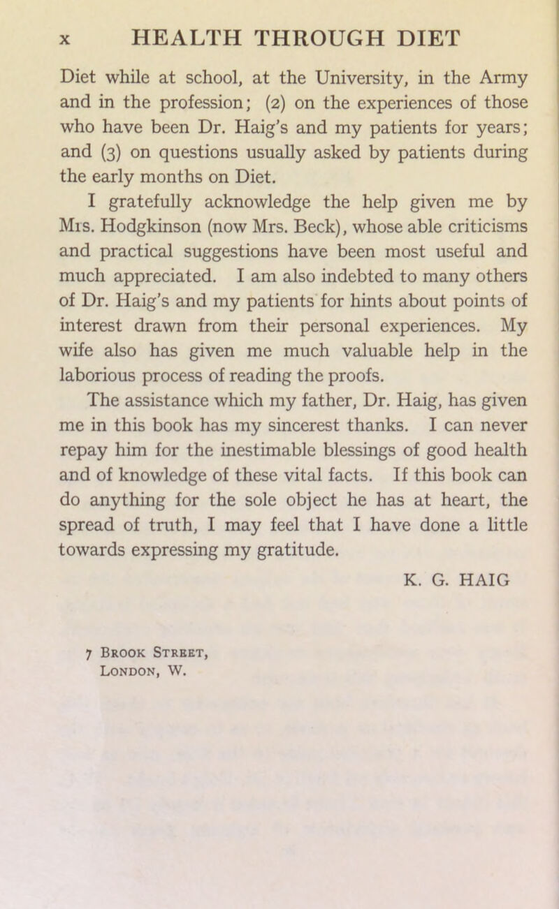 Diet while at school, at the University, in the Army and in the profession; (2) on the experiences of those who have been Dr. Haig’s and my patients for years; and {3) on questions usually asked by patients during the early months on Diet. I gratefully acknowledge the help given me by Mis. Hodgkinson (now Mrs. Beck), whose able criticisms and practical suggestions have been most useful and much appreciated. I am also indebted to many others of Dr. Haig’s and my patients for hints about points of interest drawn from their personal experiences. My wife also has given me much valuable help in the laborious process of reading the proofs. The assistance which my father. Dr. Haig, has given me in this book has my sincerest thanks. I can never repay him for the inestimable blessings of good health and of knowledge of these vital facts. If this book can do anything for the sole object he has at heart, the spread of truth, I may feel that I have done a little towards expressing my gratitude. K. G. HAIG 7 Brook Street, London, W.