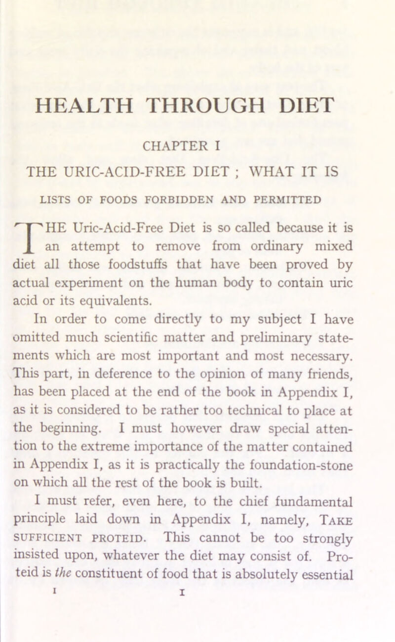 CHAPTER I THE URIC-ACID-FREE DIET ; WHAT IT IS LISTS OF FOODS FORBIDDEN AND PERMITTED HE Uric-Acid-Free Diet is so called because it is an attempt to remove from ordinary mixed diet all those foodstuffs that have been proved by actual experiment on the human body to contain uric acid or its equivalents. In order to come directly to my subject I have omitted much scientific matter and preliminary state- ments which are most important and most necessary. This part, in deference to the opinion of many friends, has been placed at the end of the book in Appendix I, as it is considered to be rather too technical to place at the beginning. I must however draw special atten- tion to the extreme importance of the matter contained in Appendix I, as it is practically the foundation-stone on which all the rest of the book is built. I must refer, even here, to the chief fundamental principle laid down in Appendix I, namely. Take SUFFICIENT PROTEID. This cannot be too strongly insisted upon, whatever the diet may consist of. Pro- teid is the constituent of food that is absolutely essential