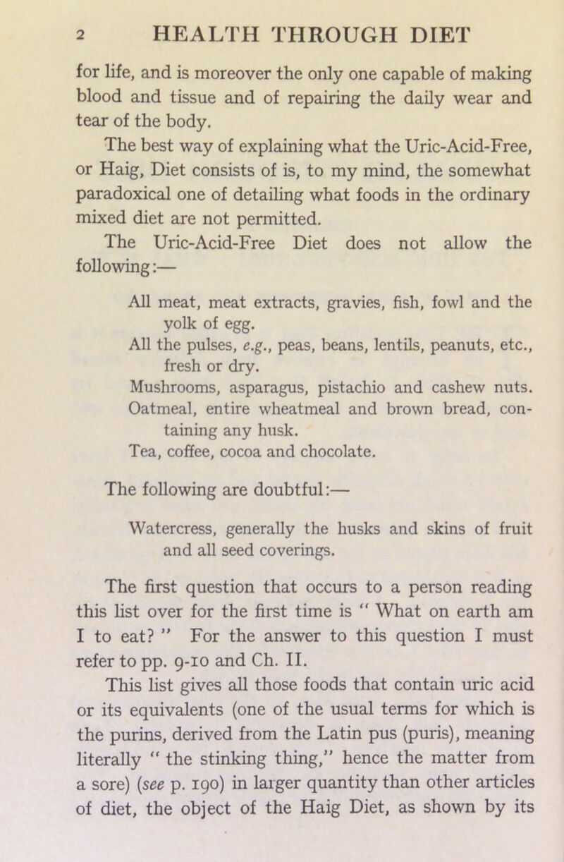 for life, and is moreover the only one capable of making blood and tissue and of repairing the daily wear and tear of the body. The best way of explaining what the Uric-Acid-Free, or Haig, Diet consists of is, to my mind, the somewhat paradoxical one of detailing what foods in the ordinary mixed diet are not permitted. The Uric-Acid-Free Diet does not allow the following:— All meat, meat extracts, gravies, fish, fowl and the yolk of egg. All the pulses, e.g., peas, beans, lentils, peanuts, etc., fresh or dry. Mushrooms, asparagus, pistachio and cashew nuts. Oatmeal, entire wheatmeal and brown bread, con- taining any husk. Tea, coffee, cocoa and chocolate. The following are doubtful:— Watercress, generally the husks and skins of fruit and all seed coverings. The first question that occurs to a person reading this list over for the first time is  What on earth am I to eat? ” For the answer to this question I must refer to pp. 9-10 and Ch. II. This list gives aU those foods that contain uric acid or its equivalents (one of the usual terms for which is the purins, derived from the Latin pus (puris), meaning literally “ the stinking thing,” hence the matter from a sore) {see p. 190) in larger quantity than other articles of diet, the object of the Haig Diet, as shown by its