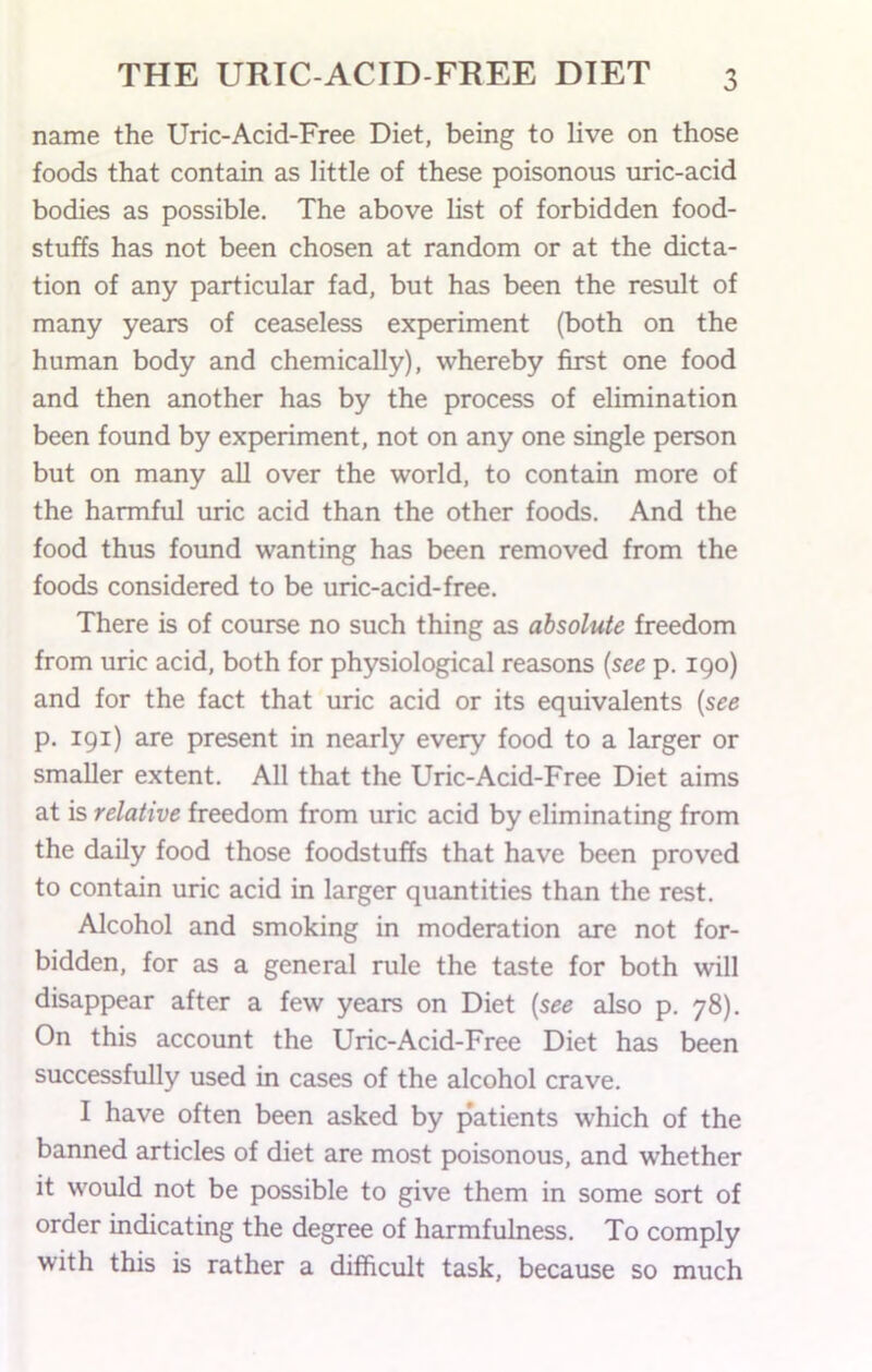 name the Uric-Acid-Free Diet, being to live on those foods that contain as little of these poisonous uric-acid bodies as possible. The above list of forbidden food- stuffs has not been chosen at random or at the dicta- tion of any particular fad, but has been the result of many years of ceaseless experiment (both on the human body and chemically), whereby first one food and then another has by the process of elimination been found by experiment, not on any one single person but on many all over the world, to contain more of the harmful uric acid than the other foods. And the food thus found wanting has been removed from the foods considered to be uric-acid-free. There is of course no such thing as absolute freedom from uric acid, both for physiological reasons {see p. 190) and for the fact that uric acid or its equivalents [see p. 191) are present in nearly every food to a larger or smaller extent. All that the Uric-Acid-Free Diet aims at is relative freedom from uric acid by eliminating from the daily food those foodstuffs that have been proved to contain uric acid in larger quantities than the rest. Alcohol and smoking in moderation are not for- bidden, for as a general rule the taste for both will disappear after a few years on Diet {see also p. 78). On this account the Uric-Acid-Free Diet has been successfully used in cases of the alcohol crave. I have often been asked by patients which of the banned articles of diet are most poisonous, and whether it would not be possible to give them in some sort of order indicating the degree of harmfulness. To comply with this is rather a difficult task, because so much