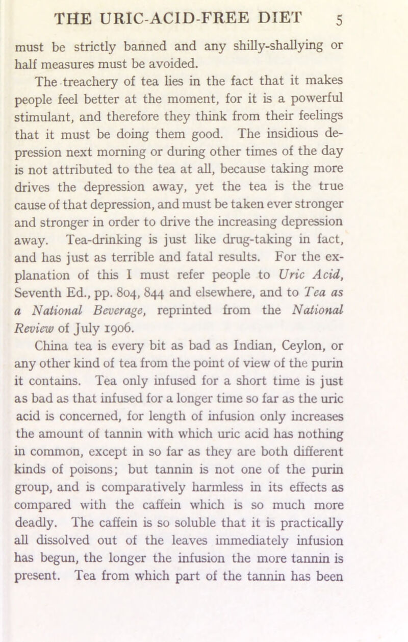 must be strictly banned and any shilly-shallying or half measures must be avoided. The treachery of tea hes in the fact that it makes people feel better at the moment, for it is a powerful stimulant, and therefore they think from their feelings that it must be doing them good. The insidious de- pression next morning or during other times of the day is not attributed to the tea at all, because taking more drives the depression away, yet the tea is the true cause of that depression, and must be taken ever stronger and stronger in order to drive the increasing depression away. Tea-drinking is just like drug-taking in fact, and has just as terrible and fatal results. For the ex- planation of this 1 must refer people to Uric Acid, Seventh Ed., pp. 804, 844 and elsewhere, and to Tea as a National Beverage, reprinted from the National Review of July 1906. China tea is every bit as bad as Indian, Ceylon, or any other kind of tea from the point of view of the purin it contains. Tea only infused for a short time is just as bad as that infused for a longer time so far as the uric acid is concerned, for length of infusion only increases the amount of tannin with which uric acid has nothing in common, except in so far as they are both different kinds of poisons; but tannin is not one of the purin group, and is comparatively harmless in its effects as compared with the caffein which is so much more deadly. The caffein is so soluble that it is practically all dissolved out of the leaves immediately infusion has begun, the longer the infusion the more tannin is present. Tea from which part of the tannin has been
