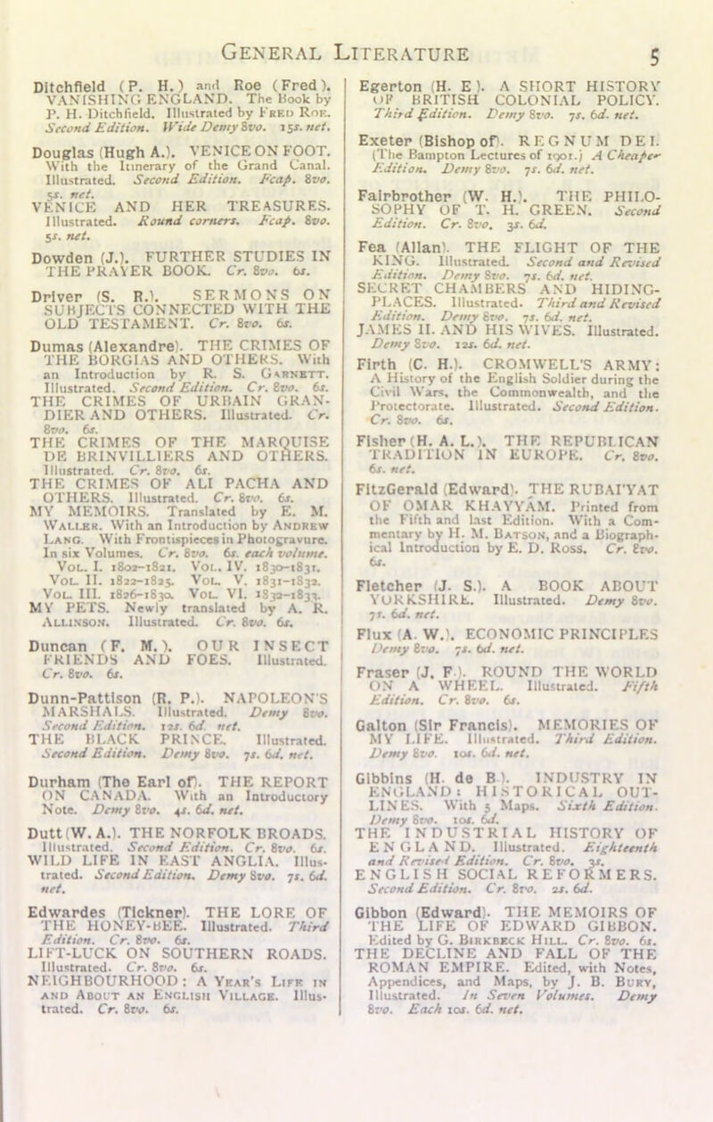 Ditchfleld (P. H.) and Roe (Fred). VANISHING ENGLAND. The Hook by P. H. Ditchfleld. Illustrated by Freo Roe. Second KditioH. Wide Demy ivo. i5s.net. Douglas (Hugh A.). VENICE ON FOOT. With the Itinerary of the Grand Canal. Illustrated. Second Edition. Ecap. %vo. sr. net. VENICE AND HER TREASURE.S. Illustrated. Round comers. Reap. ivo. $s. net, Dowden (J.). FURTHER STUDIES IN THE PRAVER BOOK, Cr. Svo. ts. Driver (S. R.). SERMONS ON SUBJECTS CONNECTED WITH THE OLD TESTAMENT. Cr. ivo. ts. Dumas (Alexandre). THE CRIMES OF THE BORGIAS AND OTHERS. With an Introduction by R. S. Gsrnbtt. Illustrated. Second Edition. Cr, Zvo. 6s. THE CRIMES OF URliAIN GRAN- DIERAND OTHERS. Illustrated. Cr. Zvo, 6s. THE CRIMES OF THE MARQUISE DE BRINVTLLIERS AND OTHERS. Illustrated. Cr. Zz'O. 6s. THE CRIMES OF ALI PACHA AND OTHERS. Illustrated. Cr. Zvo. 6s. MY MEMOIRS. Translated by E. M. Wau,br. With an Introduction by Andrew Lang. With Frontispieces in Photogravure. In six Volumes. Cr, Zvo. 6s. each volume. Vot.. I. iSox-iSai. VoL. IV. 1830-1831. VoL. II. 1822-1825. You V. 1831-1832. VoL. HI. 1826-1830. VoL. VI. 1832-1833. MY PETS. Newly translated by A. R. Alli.sso.n. Illustrated. Cr. Zvo. 6s. Duncan (F. M.). OUR INSECT FRIENDS AND FOES. Illustrated. Cr. Zvo. 6s. Dunn-Pattlson (R. P.). NAPOLEON S hlARSHALS. Illustrated. Demy Ztn>. Second Edition, tss. 6d. net. THE BL.ACK PRINCE. Illustrated. Second Edition. Demy 8w. -js. 6d. net. Durham (The Earl of). THE REPORT ON CANAD.A. With an Introductory Note. Demy Zvo. 42. 6d. net. Dutt (W. A.). THE NORFOLK BROADS. Illustrated. Second Edition. Cr. Zvo. 6s. WILD LIFE IN EAST ANGLI.V Ulus- trated. Second Edition. Demy Zvo. js. 6d. net. Edwardes (TIckner). THE LORE OF THE HONEY-bEE. Illustrated. Third Edition. Cr. 8r«o. 6s. LIFT-LUCK ON SOUTHERN ROADS. Illustrated. Cr. 8r'i>. 6r. NEIGHBOURHOOD: A Year’s Life in AND Abolt an English Village. Illus- trated. Cr. 8rv. 6x. Egerton (H. E ). A SHORT HISTORY t)F BRITISH COLONIAL POLICY. Third Edition. Demy 8t'0. ys. 6d. net. Exeter (Bishop oD. R E G N U M D E I. (The Banipton Lectures of igoi.) A Cheaper Edition. Demy Zvo. ^s. 6d. net. Falrbrother (W. H.). THE PHILO- SOPHY OF T. H. GREEN. Second Edition. Cr. Zvo. 3^. 6d. Fea (Allan). THE FLIGHT OF THE KING. Illii.strated. Second and Revised Edition. Demy Zvo. ys. 6d. net. SECRET CHA.MBERS AND HIDINC- PL.ACES. Illustrated. Third and Revised Edition. Demy js. 6d. net. JAMES II. AND HIS WIVES. Illustrated. Demy Zvo. lar. 6d. net. Firth (C. H.). CROMWELL’S ARMY: A History of the English Soldier during the Civil Wars, the Commonwealth, and the J’rotectorate, Illustrated. Second Edition. Cr. Zvo. 6s. Fisher (H. A. L.). THE REPUBLICAN TRADITION IN EUROPE. Cr. 8r<r. 6s. net. FitzGerald (Edward). THE RUBAI’VAT OF OMAR KH.AYYAM. Printed from the Fifth and List Edition. With a Com- mentary by H. M. Batson, and a Biograph- ical Introduction by E. D. Ross. Cr. Zvo. 6s. Fletcher (J. S.). A BOOK ABOUT YORKSHIRE. Illustrated. Demy 8t>F. TS. 6d. net. Flux (A. W.). ECONOMIC PRINCIPLES Demy Zz’O. 72. 6d. net. Fraser (J. F '. ROUND THE WORLD O.N A WHEEL. Illustrated. Eifth Edition. Cr. Zvo. 6s. Galton (Sir Francis). MEMORIES OF MY LIFE. Illustrated. Third Edition. Demy Zvo. tor. 6d. net, Glbblns (H. de B). INDUSTRY IN ENtiLANDs HISTORICAL OUT- LINES. With 5 Maps. Sixth Edition. Demy Stw. tor. W. THE INDUSTRIAL HISTORY OF ENGLAND. Illustrated. Eighteenth and Revised Edition. Cr. Zvo. y. ENGLISH SOCIAL REFORMERS. Second Edition. Cr. Zvo. 22. 6d. Gibbon (Edward). THE MEMOIRS OF THE LIFE OF EDWARD GIBBON. Edited by G. Birkbkck Hill. Cr. Zvo. 6s. THE DECLINE AND FALL OF THE ROMAN EMPIRE. Edited, with Notes, Appendices, and M.aps, by J. B. Bury, Illustrated. in Seven I’olumes. Demy Zvo. Each tor. 6d. net.