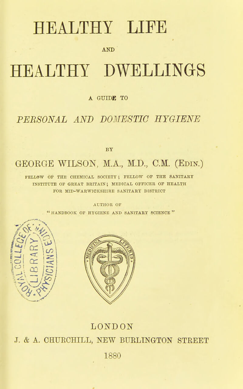 AND HEALTHY DWELLINGS A GUIDE TO PERSONAL AND DOMESTIC HYGIENE BY GEORGE WILSON, M.A, M.D., CM. (Edin.) FELL9W OP THE CHEMICAL SOCIETY ; FELLOW OF THE SANITARY INSTITUTE OF GREAT BRITAIN; MEDICAL OFFICER OF HEALTH FOR MID-WARWICKSHIRE SANITARY DISTRICT ACTHOIi OF  HANDBOOK OF HYGIENE AND SANITARY SCIENCE  LONDON J. & A. CHURCHILL, NEW BUELINGTON STREET 1880