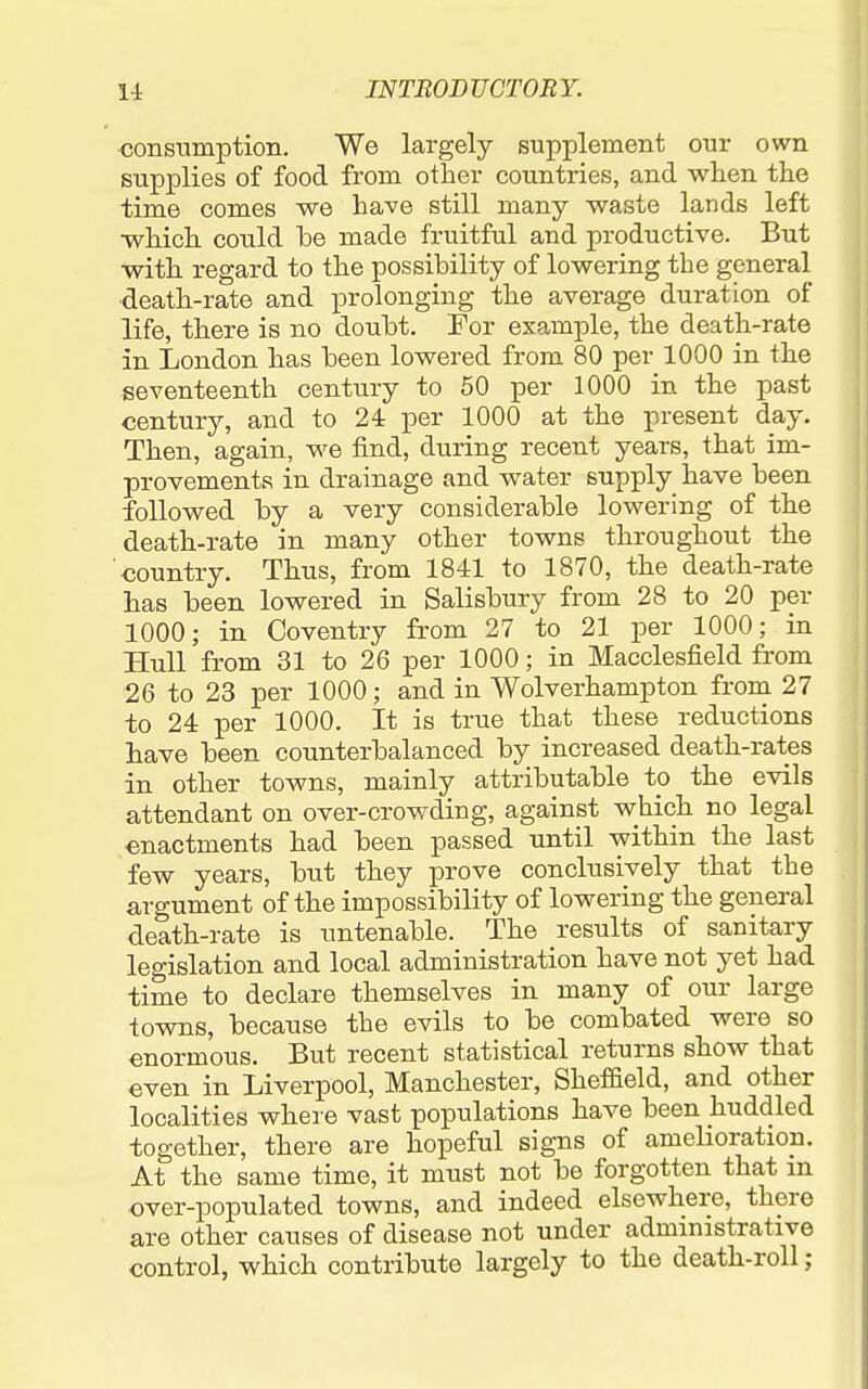consumption. We largely supplement our own supplies of food from other countries, and when the time comes we have still many waste lands left which could he made fruitful and productive. But with regard to the possibility of lowering the general death-rate and prolonging the average duration of life, there is no douht. For example, the death-rate in London has been lowered from 80 per 1000 in the seventeenth century to 50 per 1000 in the past century, and to 24 per 1000 at the present day. Then, again, we iind, during recent years, that im- provements in drainage and water supply have been followed by a very considerable lowering of the death-rate in many other towns throughout the country. Thus, from 1841 to 1870, the death-rate has been lowered in Salisbury from 28 to 20 per 1000; in Coventry from 27 to 21 per 1000; in Hull from 31 to 26 per 1000; in Macclesfield from 26 to 23 per 1000; and in Wolverhampton from 27 to 24 per 1000. It is true that these reductions have been counterbalanced by increased death-rates in other towns, mainly attributable to the evils attendant on over-crowding, against which no legal enactments had been passed until within the last few years, but they prove conclusively that the argument of the impossibility of lowering the general death-rate is untenable. The results of sanitary legislation and local administration have not yet had time to declare themselves in many of our large towns, because the evils to be combated were so enormous. But recent statistical returns show that even in Liverpool, Manchester, ShefBeld, and other localities where vast populations have been huddled together, there are hopeful signs of amehoration. At the same time, it must not be forgotten that m over-populated towns, and indeed elsewhere, there are other causes of disease not under administrative control, which contribute largely to the death-roll;