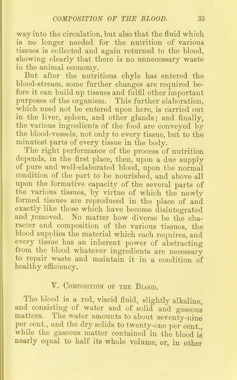 way into the circulation, but also that the fluid which is no longer needed for the nutrition of various tissues is collected and again returned to the blood, showing clearly that there is no unnecessary waste iu the animal economy. But after the nutritious chyle has entered the blood-stream, some further changes are required be- fore it can build up tissues and fulfil other important purposes of the organism. This further elaboration, which need not be entered upon here, is carried out in the liver, spleen, and other glands; and finally, the various ingi-edients of the food are conveyed by the blood-vessels, not only to every tissue, but to the minutest parts of every tissue in the body. The right performance of the process of nutrition depends, in the first place, then, upon a due supply of pure and well-elaborated blood, upon the normal condition of the part to be nourished, and above all upon the formative capacity of the several parts of the various tissues, by virtue of which the newly formed tissues are reproduced in the place of and exactly like those which have become disintegrated and removed. No matter how diverse be the cha- racter and composition of the various tissues, the blood supplies the material which each requires, and every tissue has an inherent power of abstracting from the blood whatever ingredients are necessary to repair waste and maintain it in a condition of healthy efficiency. V. Composition of the Blood. The blood is a red, viscid fluid, slightly alkaline, and consisting of water and of solid and gaseous matters. The water amounts to about seventy-nine per cent., and the dry solids to twenty-one per cent, while the gaseous matter contained in the blood is nearly equal to half its whole volume, or, in other