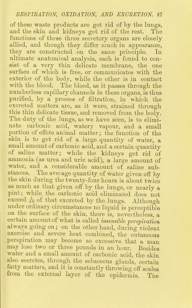 of these waste products are got rid of by the lungs, and the skin and kidneys get rid of the rest. The functions of these three secretory organs are closely allied, and though they dilfer much in appearance, they are constructed on the same principle. In ultimate anatomical analysis, each is found to con- sist of a very thin delicate membrane, the one surface of which is free, or communicates with the exterior of the bod}^, while the other is in contact with the blood. The blood, as it passes through the numberless capillary channels in these organs, is thus purified, by a process of filtration, in which the excreted matters are, as it were, sti^ained through this thin delicate tissue, and removed from the body. The duty of the lungs, as we have seen, is to elimi- nate carbonic acid, watery vapour, and a small portion of effete animal matter; the function of the skin is to get rid of a large quantity of water, a small amount of carbonic acid, and a certain quantity of saline matter; while the kidneys get rid of ammonia (as urea and uric acid), a large amount of water, and a considerable amount of saline sub- stances. The average quantity of water given ofi: by the skin during the twenty-four hours is about twice as much a,s that given off by the lungs, or nearly a pint; while the carbonic acid eliminated does not exceed of that excreted by the lungs. Although under ordinary circumstances no liquid is perceptible on the surface of the skin, there is, nevertheless, a certain amount of what is called insensible perspiration always going on; on the other hand, during violent exercise and severe heat combined, the cutaneous perspiration may become so excessive that a man may lose two or three pounds in an hour. Besides water and a small amount of carbonic acid, the skin also secretes, through the sebaceous glands, certain fatty matters, and it is constantly throwing off scales from the external layer of the epidermis. The