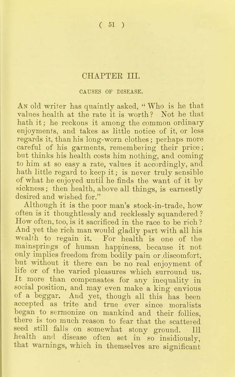 CHAPTEE III. CAUSES OF DISEASE. An old writer has quaintly asked,  Who is he that values health at the rate it is worth ? Not he that hath it; he reckons it among the common ordinary enjoyments, and takes as little notice of it, or less regards it, than his long-worn clothes ; perhaps more careful of his garments, remembering their price; but thinks his health costs him nothing, and coming to him at so easy a rate, values it accordingly, and hath little regard to keep it; is never truly sensible of what he enjoyed until he finds the want of it by sickness; then health, above all things, is earnestly desired and wished for. Although it is the poor man's stock-in-trade, how often is it thoughtlessly and recklessly squandered ? How often, too, is it sacrificed in the race to be rich? And yet the rich man would gladly part with all his wealrh to regain it. For health is one of the mainsprings of human happiness, because it not only implies freedom from bodily pain or .discomfort, but without it there can be no real enjoyment of life or of the varied pleasures which surround us. It more than compensates for any inequality in social position, and may even make a king envious of a beggar. And yet, though all this has been accepted as trite and true ever since moralists began to sermonize on mankind and their follies, there is too much reason to fear that the scatteied seed still falls on somewhat stony ground. Ill health and disease often set in so insidiously, that warnings, which in themselves are significant