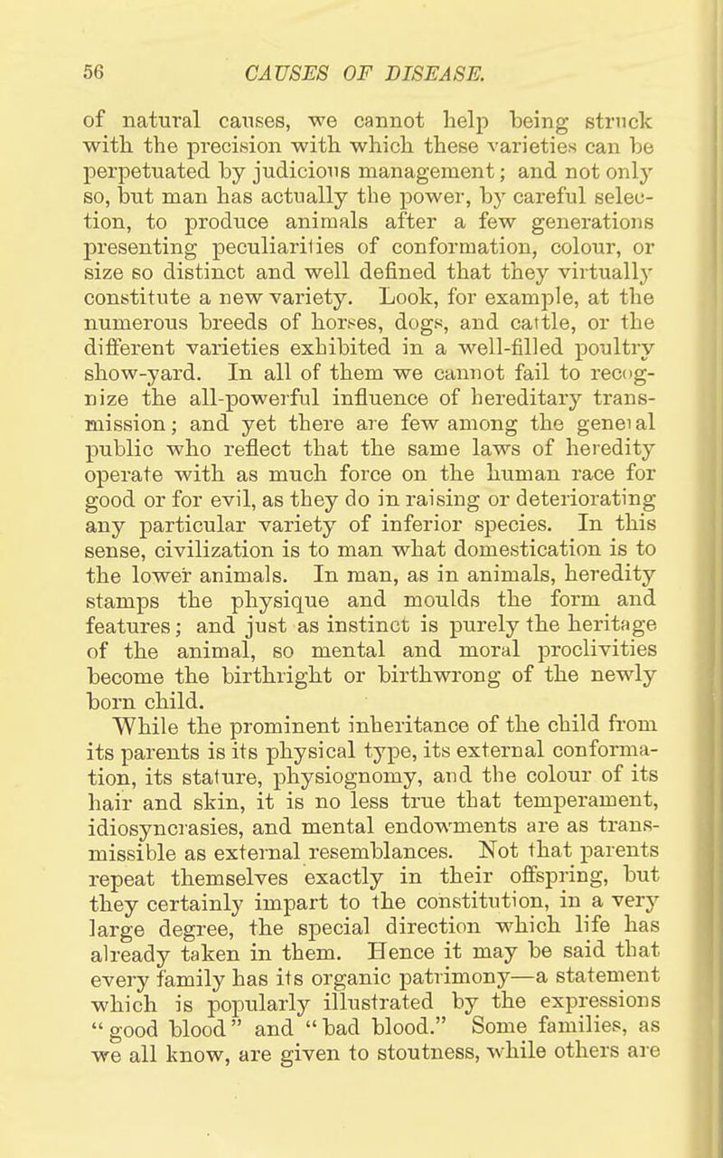 of natural causes, we cannot help being struck with the precision with which these varieties can be perpetuated by judicious management; and not only so, but man has actually the power, by careful selec- tion, to produce animals after a few generations presenting peculiaril ies of conformation, colour, or size so distinct and well defined that they virtually constitute a new variety. Look, for example, at the numerous breeds of horses, dogs, and cattle, or the different varieties exhibited in a well-filled poultry show-yard. In all of them we cannot fail to recog- nize the all-powerful influence of hereditary trans- mission ; and yet there are few among the genei al public who reflect that the same laws of heredity operate with as much force on the human race for good or for evil, as they do in raising or deteriorating any particular variety of inferior species. In this sense, civilization is to man what domestication is to the lower animals. In man, as in animals, heredity stamps the physique and moulds the form and features; and just as instinct is purely the heritage of the animal, so mental and moral proclivities become the birthright or birthwrong of the newly born child. While the prominent inheritance of the child from its parents is its physical type, its external conforma- tion, its stature, physiognomy, and the colour of its hair and skin, it is no less true that temperament, idiosyncrasies, and mental endowments are as trans- missible as external resemblances. Not that parents repeat themselves exactly in their offspring, but they certainly impart to the constitution, in a very large degree, the special direction which life has already taken in them. Hence it may be said that every family has its organic patrimony—a statement which is popularly illustrated by the expressions  good blood  and  bad blood. Some families, as we all know, are given to stoutness, while others are