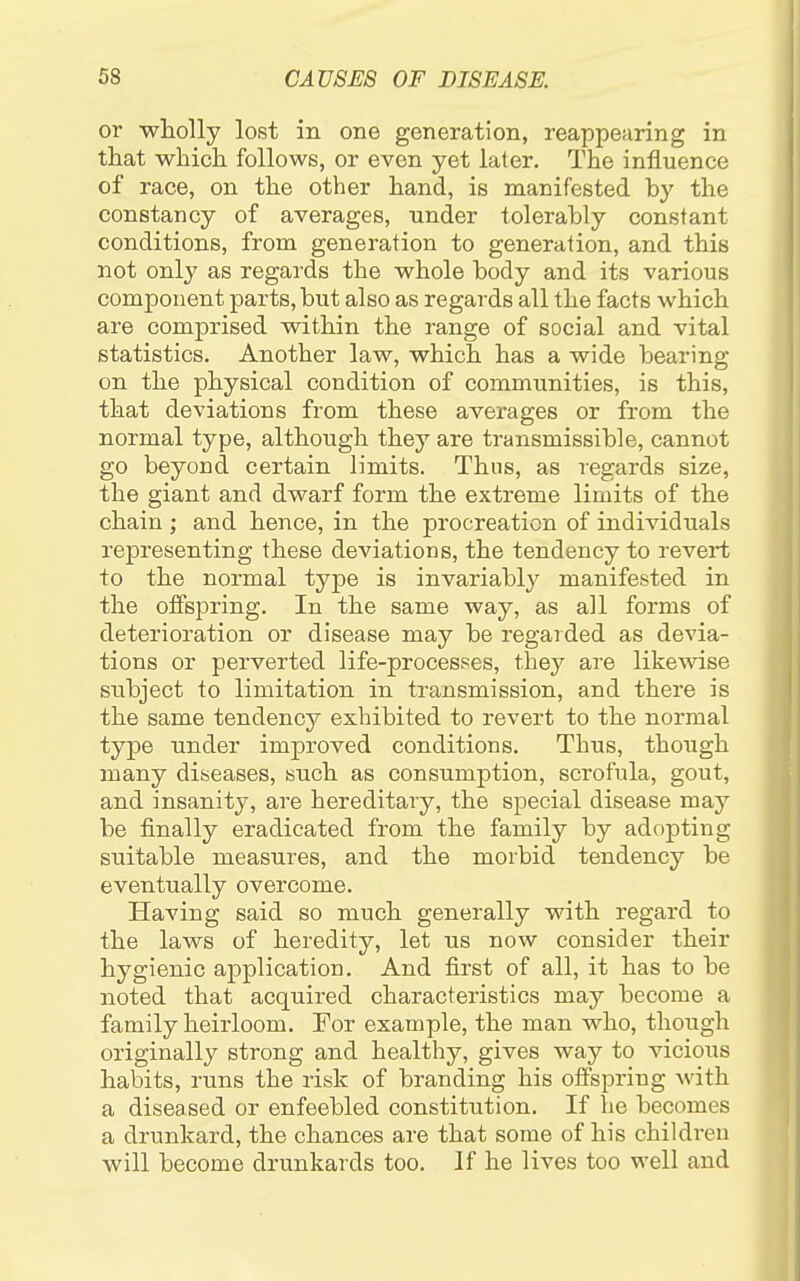 or wliolly lost in one generation, reappearing in that which, follows, or even yet later. The influence of race, on the other hand, is manifested by the constancy of averages, under tolerably constant conditions, from generation to generation, and this not only as regards the whole body and its various component parts, but also as regards all the facts which are comprised within the range of social and vital statistics. Another law, which has a wide bearing on the physical condition of communities, is this, that deviations from these averages or from the normal type, although they are transmissible, cannot go beyond certain limits. Thus, as regards size, the giant and dwarf form the extreme limits of the chain ; and hence, in the procreation of individuals representing these deviations, the tendency to revert to the normal type is invariably manifested in the offspring. In the same way, as all forms of deterioration or disease may be regarded as devia- tions or perverted life-procespes, they are likewise subject to limitation in transmission, and there is the same tendency exhibited to revert to the normal type under improved conditions. Thus, though many diseases, such as consumption, scrofula, gout, and insanity, are hereditary, the special disease may be finally eradicated from the family by adopting suitable measures, and the morbid tendency be eventually overcome. Having said so much generally with regard to the laws of heredity, let us now consider their hygienic application. And first of all, it has to be noted that acquired characteristics may become a family heirloom. For example, the man who, though originall}^ strong and healthy, gives way to vicious habits, runs the risk of branding his offspring with a diseased or enfeebled constitution. If he becomes a drunkard, the chances are that some of his children will become drunkards too. If he lives too well and