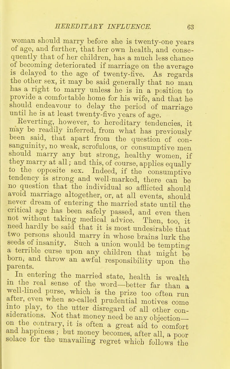 woman should many before she is twenty-one years of age, and further, that her own health, and conse- quently that of her children, has a much less chance of becoming deteriorated if marriage on the average is delayed to the age of twenty-five. As regards the other sex, it may be said generally that no man has a right to marry unless he is in a position to provide a comfortable home for his wife, and that he should endeavour to delay the period of marriage until he is at least twenty-five years of age. Eeverting, however, to hereditary tendencies, it may be readily inferred, from what has previously been said, that apart from the question of con- sanguinity, no weak, scrofulous, or consumptive men should marry any but strong, healthy women, if they marry at all; and this, of course, applies equally to the opposite sex. Indeed, if the consumptive tendency is strong and well-marked, there can be no question that the individual so afflicted should avoid marriage altogether, or, at all events, should never dream of entering the married state until the critical age has been safely passed, and even then not without taking medical advice. Then, too it need hardly be said that it is most undesirable that two persons should marry in whose brains lurk the seeds of insanity. Such a union would be temptino- a terrible curse upon any chUdren that might be born, and throw an awful responsibiKty upon the ^ In entering the married state, health is wealth m the real sense of the word—better far than a well-lmed purse, which is the prize too often run after, even when so-called prudential motives come into play, to the utter disregard of all other con- siderations. Not that money need be any objection— on the contrary, it is often a great aid to comfort and happiness ; but money becomes, after all, a poor solace lor the unavailing regret which follows the