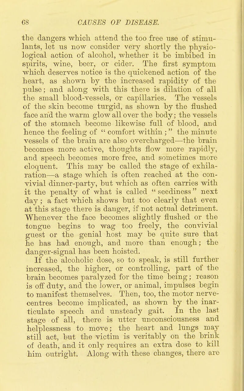 the clangors which, attend the too free nse of stimu- lants, let us now consider very shortly the physio- logical action of alcohol, whether it be imbibed in spirits, wine, beer, or cider. The first symptom which deserves notice is the quickened action of the heart, as shown by the increased rapidity of the pulse; and along with this there is dilation of all the small blood-vessels, or capillaries. The vessels of the skin become turgid, as shown by the flushed face and the warm glow all over the body; the vessels of the stomach become likewise full of blood, and hence the feeling of  comfort within ;  the minute vessels of the brain are also overcharged—the brain becomes more active, thoughts flow more rapidly, and speech becomes more free, and sometimes more eloquent. This may be called the stage of exhila- ration—a stage which is often reached at the con- vivial dinner-party, but which as often carries with it the penalty of what is called  seediness next day; a fact which shows but too clearly that even at this stage there is danger, if not actual detriment. Whenever the face becomes slightly flushed or the tongue begins to wag too freely, the convivial guest or the genial host may be quite sure that he has had enough, and more than enough; the danger-signal has been hoisted. If the alcoholic dose, so to speak, is still further increased, the higher, or controlling, part of the brain becomes paralyzed for the time being; reason is off duty, and the lower, or animal, impulses begin to manifest themselves. Then, too, the motor nerve- centres become implicated, as shown by the inar- ticulate speech and unsteady gait. In the last stage of all, there is utter unconsciousness and helplessness to move; the heart and lungs loay still act, but the victim is veritably on the brink of death, and it only requires an extra dose to kill him outright. Along with these changes, there are