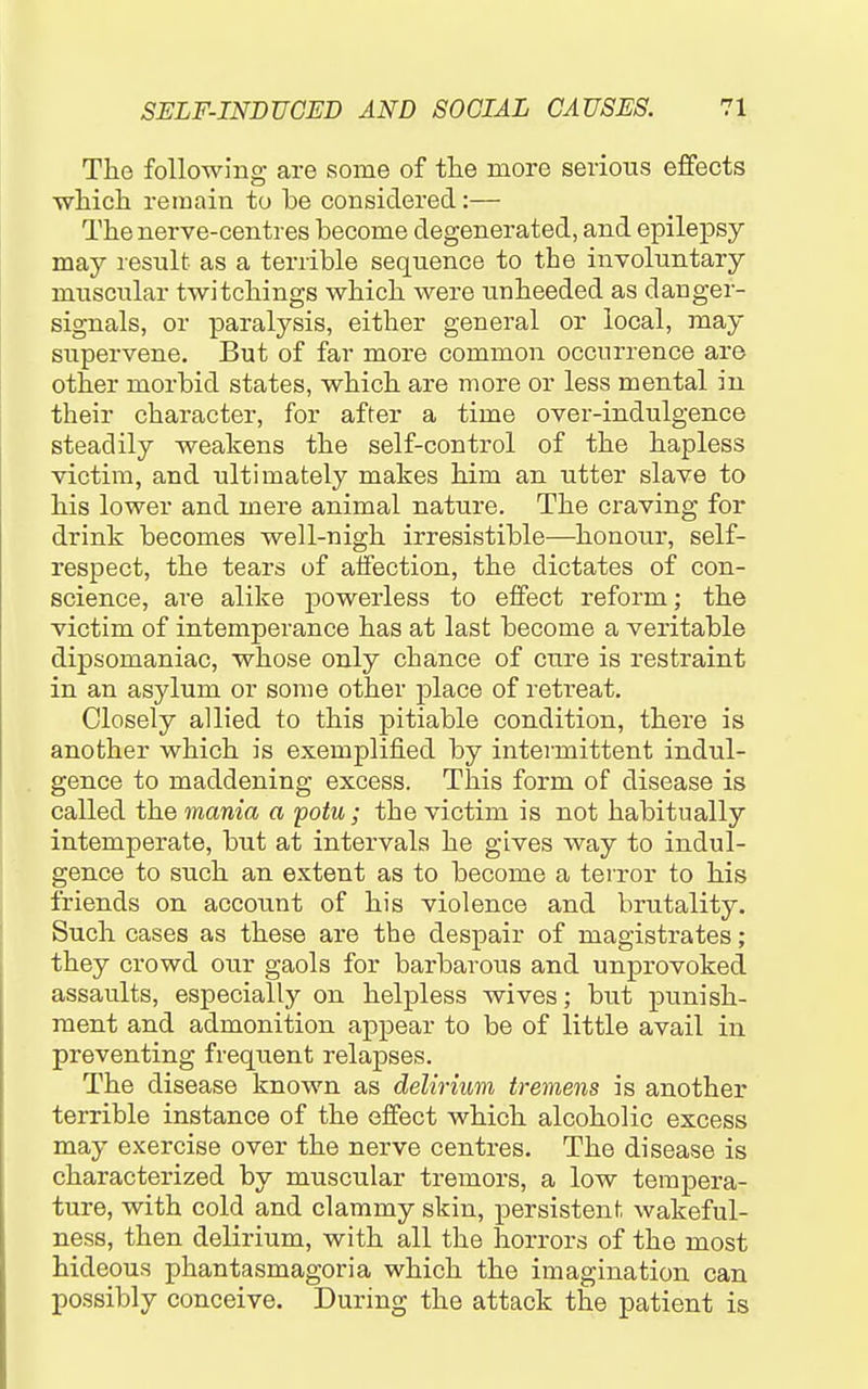 The following are some of the more serious eflfects which remain to be considered:— The nerve-centres become degenerated, and epilepsy may result as a terrible sequence to the involuntary muscular twitchings which were unheeded as danger- signals, or paralysis, either general or local, may supervene. But of far more common occurrence are other morbid states, which are more or less mental in their character, for after a time over-indulgence steadily weakens the self-control of the hapless victim, and ultimately makes him an utter slave to his lower and mere animal nature. The craving for drink becomes well-nigh irresistible—honour, self- respect, the tears of alfection, the dictates of con- science, are alike powerless to effect reform; the victim of intemperance has at last become a veritable dipsomaniac, whose only chance of cure is restraint in an asylum or some other place of retreat. Closely allied to this pitiable condition, there is another which is exemplified by intermittent indul- gence to maddening excess. This form of disease is called the mania a potu; the victim is not habitually intemperate, but at intervals he gives way to indul- gence to such an extent as to become a terror to his friends on account of his violence and brutality. Such cases as these are the despair of magistrates; they crowd our gaols for barbarous and unprovoked assaults, especially on helpless wives; but punish- ment and admonition appear to be of little avail in preventing frequent relapses. The disease known as delirium tremens is another terrible instance of the effect which alcoholic excess may exercise over the nerve centres. The disease is characterized by muscular tremors, a low tempera- ture, with cold and clammy skin, persistent wakeful- ness, then delirium, with all the horrors of the most hideous phantasmagoria which the imagination can possibly conceive. During the attack the patient is