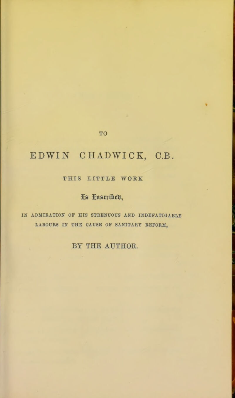 TO EDWIN CHADWICK, C.B. THIS LITTLE WOKK Is EnscribcU, IN ADMIRATION OF HIS STRENUOUS AND INDEFATIQABLE LABOURS IN THE CAUSE OP SANITARY REFORM, BY THE AUTHOR.