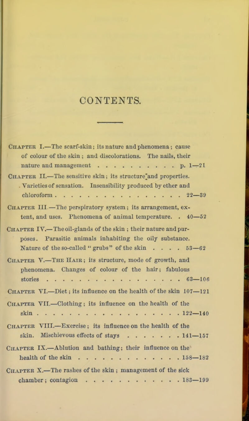 CONTENTS. Chapter I.—The scarf-skin; its nature and phenomena; cause of colour of the slcin ; and discolorations. The nails, their nature and management p. 1—21 Chapter II.—The sensitive skin; its structure^and properties. . Varieties of sensation. Insensibility produced by ether and chloroform 22—39 Chapter III.—The perspiratory system; its arrangement, ex- tent, and uses. Thenomena of animal temperature. . 40—52 Chapter IV.—The oil-glands of the skin ; their nature and pur- poses. Parasitic animals inhabiting the oily substance. Nature of the so-called  grubs of the skin .... 53—62 Chapter V.—The Hair ; its structure, mode of growth, and phenomena. Changes of colour of the hair; fabulous stories 63—106 Chapter VI.—Diet; its influence on the health of the skin 107—121 Chapter VII.—Clothing; its influence on the health of the skin 122—140 Chapter VIII.—Exercise; its influence on the health of the skin. Mischievous efiects of stays 141—157 Chapter IX.—Ablution and bathing; their influence on the health of the skin 158—182 Ch^vpter X.—The rashes of the skin ; management of the sick chamber ; contagion 183—199