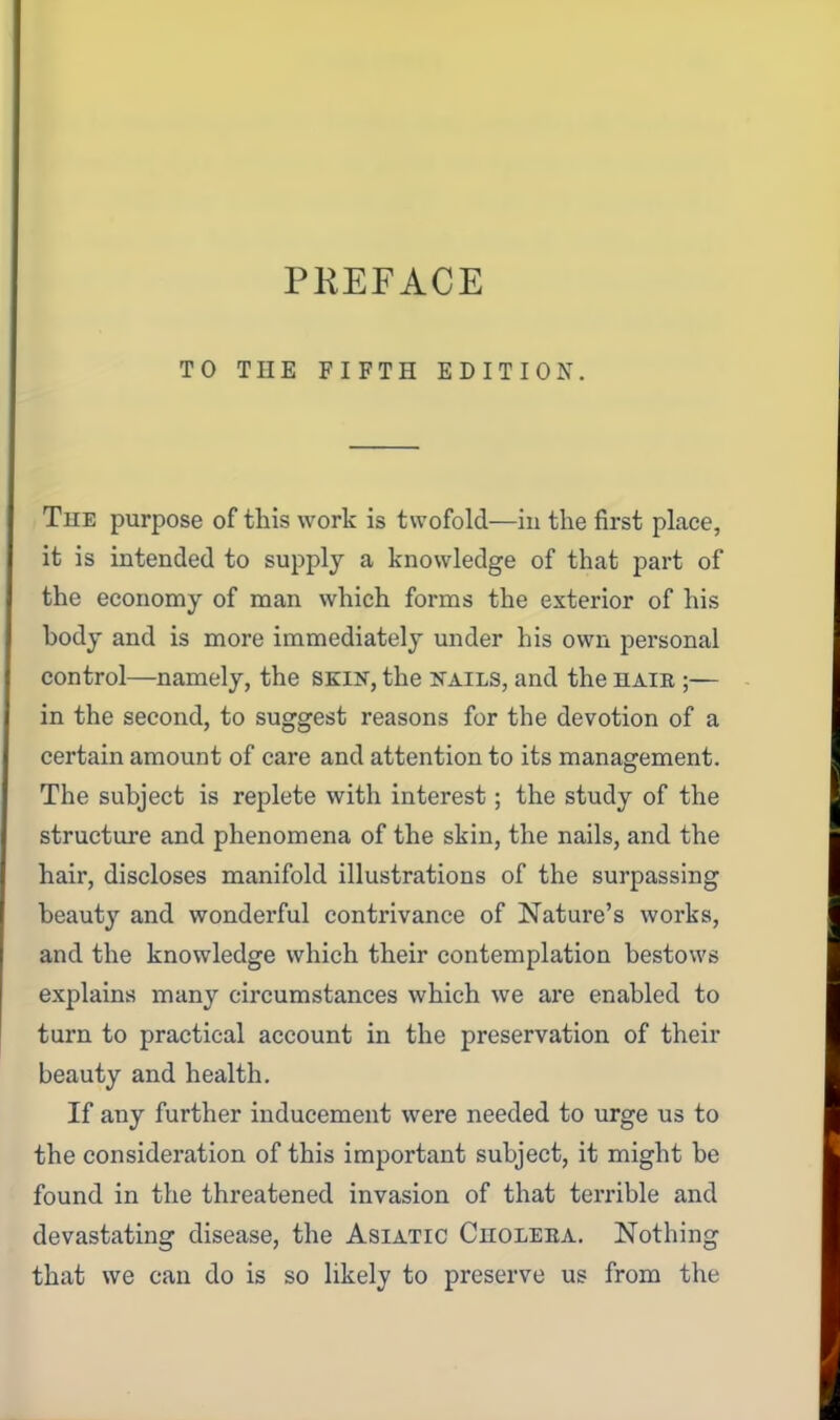 PKEFACE TO THE FIFTH EDITION. TuE purpose of this work is twofold—in the first place, it is intended to supply a knowledge of that part of the economy of man which forms the exterior of his body and is more immediately under his own personal control—namely, the skik, the nails, and the haib ;— in the second, to suggest reasons for the devotion of a certain amount of care and attention to its management. The subject is replete with interest; the study of the structure and phenomena of the skin, the nails, and the hair, discloses manifold illustrations of the surpassing beauty and wonderful contrivance of Nature's works, and the knowledge which their contemplation bestows explains many circumstances which we are enabled to turn to practical account in the preservation of their beauty and health. If any further inducement were needed to urge us to the consideration of this important subject, it might be found in the threatened invasion of that terrible and devastating disease, the Asiatic Choleea. Nothing that we can do is so likely to preserve us from the