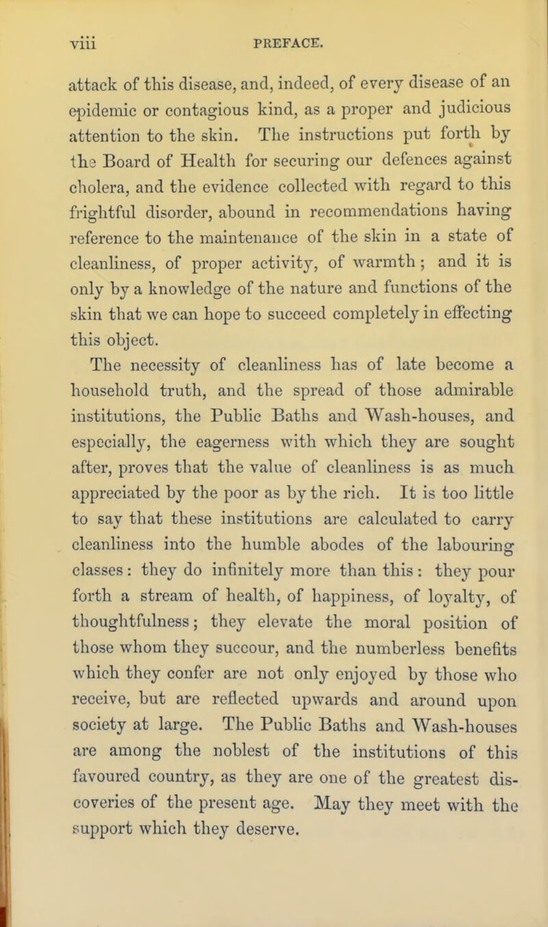 attack of this disease, and, indeed, of every disease of an epidemic or contagious kind, as a proper and judicious attention to the skin. The instructions put forth by the Board of Health for securing our defences against cholera, and the evidence collected with regard to this frightful disorder, abound in recommendations having reference to the maintenance of the skin in a state of cleanliness, of proper activity, of warmth ; and it is only by a knowledge of the nature and functions of the skin that we can hope to succeed completely in effecting this object. The necessity of cleanliness has of late become a household truth, and the spread of those admirable institutions, the Public Baths and Wash-houses, and especially, the eagerness with which they are sought after, proves that the value of cleanliness is as much appreciated by the poor as by the rich. It is too little to say that these institutions are calculated to carry cleanliness into the humble abodes of the labourins: classes : they do infinitely more than this : they pour forth a stream of health, of happiness, of loyalty, of thoughtfulness; they elevate the moral position of those whom they succour, and the numberless benefits which they confer are not only enjoyed by those who receive, but are reflected upwards and around upon society at large. The Pubhc Baths and Wash-houses are among the noblest of the institutions of this favoured country, as they are one of the greatest dis- coveries of the present age. May they meet with the support which they deserve.