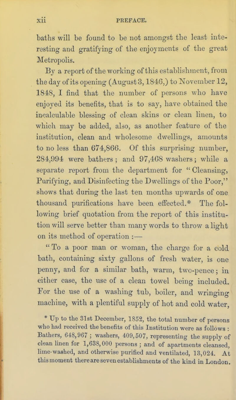 baths will be found to be not amongst the least inte- resting and gratifying of the enjoyments of the great Metropolis. By a report of the working of this establishment, from the day of its opening (Augusts, 1846,) to November 12, 1848, I find that the number of persons who have enjoyed its benefits, that is to say, have obtained the incalculable blessing of clean skins or clean linen, to which may be added, also, as another feature of the institution, clean and wholesome dwellings, amounts to no less than 674,866. Of this surprising number, 284,994 were bathers ; and 97,468 washers; while a separate report from the department for  Cleansing, Purifying, and Disinfecting the Dwellings of the Poor, shows that during the last ten months upwards of one thousand purifications have been effected.* The fol- lowing brief quotation from the report of this institu- tion will serve better than many words to throw alight on its method of operation :—■  To a poor man or woman, the charge for a cold bath, containing sixty gallons of fresh water, is one penny, and for a similar bath, warm, two-pence; in either case, the use of a clean towel being included. For the use of a washing tub, boiler, and wringing machine, with a plentiful supply of hot and cold water, * Up to the 31st December, 1852, the total number of persons who had received the benefits of this Institution were as follows : Bathers, 648,967 ; washers, 409,507, representing the supply of clean linen for 1,638,000 persons ; and of apartments cleansed, lime-washed, and otherwise purified and ventilated, 13,024. At this moment there are seven establishments of the kind in London.