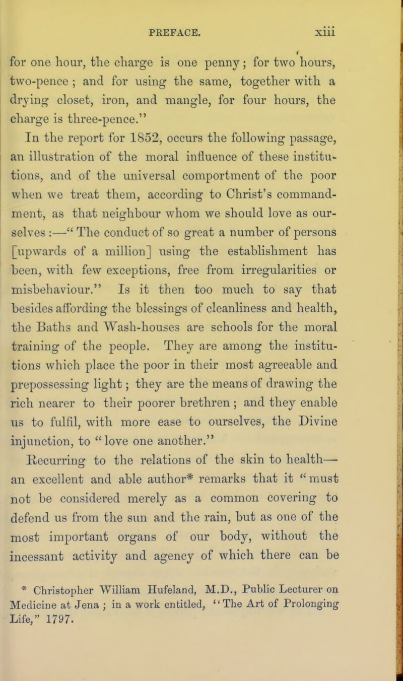 for one hour, the charge is one penny; for two hours, two-pence ; and for using the same, together with a drying closet, iron, and mangle, for four hours, the charge is three-pence. Tn the report for 1852, occurs the following passage, an illustration of the moral influence of these institu- tions, and of the universal comportment of the poor when we treat them, according to Christ's comm.and- ment, as that neighbour whom we should love as our- selves :— The conduct of so great a number of persons [upwards of a million] using the establishment has been, with few exceptions, free from irregularities or misbehaviour. Is it then too much to say that besides affording the blessings of cleanliness and health, the Baths and Wash-houses are schools for the moral training of the people. They are among the institu- tions which place the poor in their most agreeable and prepossessing light; they are the means of drawing the rich nearer to their poorer brethren ; and they enable us to fulfil, with more ease to ourselves, the Divine injunction, to love one another. Recurringr to the relations of the skin to health— an excellent and able author* remarks that it  must not be considered merely as a common covering to defend us from the sun and the rain, but as one of the most important organs of our body, without the incessant activity and agency of which there can be * Christopher William Hufeland, M.D., Public Lecturer on Medicine at Jena ; in a work entitled, The Art of Prolonging Life, 1797.