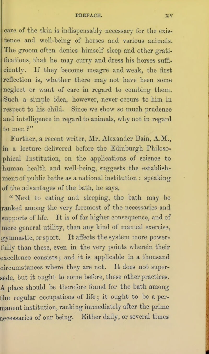 care of the skin is indispensably necessary for the exis- tence and well-being of horses and various animals. The groom often denies himself sleep and other grati- fications, that he may curry and dress his horses suffi- ciently. If they become meagre and weak, the first reflection is, whether there may not have been some neglect or want of care in regard to combing them. Such a simple idea, however, never occurs to him in respect to his child. Since we show so much prudence and intelligence in regard to animals, why not in regard to men ? Further, a recent writer, Mr. Alexander Bain, A.M., in a lecture delivered before the Edinburgh Philoso- phical Institution, on the applications of science to human health and well-being, suggests the establish- ment of public baths as a national institution : speaking of the advantages of the bath, he says,  Next to eating and sleeping, the bath may be ranked among the very foremost of the necessaries and supports of life. It is of far higher consequence, and of more general utility, than any kind of manual exercise, gymnastic, or sport. It affects the system more power- fully than these, even in the very points wherein their excellence consists; and it is applicable in a thousand circumstances where they are not. It does not super- sede, but it ought to come before, these other practices. A place should be therefore found for the bath among the regular occupations of life; it ought to be a per- manent institution, ranking immediately after the prime accessaries of our being. Either daily, or several times