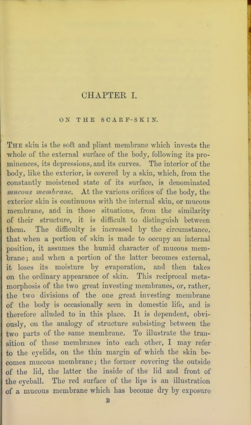 ON THE SCARF-SKIN. The skin is the soft and pliant membrane which invests the whole of the external surface of the body, following its pro- minences, its depressions, and its curves. The interior of the bod}^, like the exterior, is covered by a skin, which, from the constantly moistened state of its sui'face, is denominated mucous membrane. At the various orifices of the body, the exterior skin is continuous with the internal skin, or mucous membrane, and in those situations, from the similarity of their structure, it is difficult to distinguish between them. The difficulty is increased by the circumstance, that when a portion of skin is made to occupy an internal position, it assumes the humid character of mucous mem- brane ; and when a portion of the latter becomes external, it loses its moisture by evaporation, and then takes on the ordinary appearance of skin. This i-eciprocal meta- morphosis of the two great investing membranes, or, rather, the two divisions of the one great investing membrane of the body is occasionally seen in domestic life, and is therefore alluded to in this place. It is dependent, obvi- ously, on the analogy of structure subsisting between the two parts of the same membrane. To illustrate the tran- sition of these membranes into each other, I may refer to the eyelids, on the thin margin of which the skin be- comes mucous membrane; the former covering the outside of the lid, the latter the inside of the lid and front of the eyeball. The red surface of the lips is an illustration of a mucous membrane which has become dry b}'' exposure B