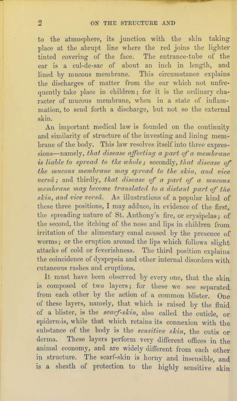 to the atmosphere, its junction with the skin taking phice at the abrupt line where the red joins the lighter tinted covering of the face. The entrance-tube of the ear is a cul-de-sac of about an inch in length, and lined by mucous membrane. This circumstance explains the discharges of matter from the ear which not unfre- quently take place in children; for it is the ordinar}' cha- racter of mucous membrane, when in a state of inflam- mation, to send forth a discharge, but not so the external skin. An important medical law is founded on the continuity and similarity of structure of the investing and lining mem- brane of the body. This law resolves itself into three expres- sions—namely, that disease affecting a part of a membrane is liable to spread to the lohole; secondly, ^//a^ disease of the mucous membrane may spread to the skin, and vice versa; and thirdly, that disease of a part of a mucous membrane may become translated to a distant part of the skin, and vice versa. As illustrations of a popular kind of these three positions, I may adduce, in evidence of the first, the f-preading nature of St. Anthony's fire, or erysipelas; of the second, the itching of the nose and lips in children from irritation of the alimentary canal caused by the presence of worms; or the eruption around the lips which follows slight attacks of cold or feverishness. The third position explains the coincidence of dyspepsia and other internal disorders with cutaneous rashes and eruptions. It must have been observed by every one, that the skin is composed of two layers; for these we see separated from each other by the action of a common blister. One of these layers, namely, that which is raised by the fluid of a blister, is the scarf-skin, also called the cuticle, or epideritiis, while that which retains its connexion with the substance of the body is the sensitive skin, the cutis or derma. These layers perform very difierent offices in the animal economy, and are widely different from each other in structure. The scarf-skin is horny and insensible, and is a sheath of protection to the highly sensitive skin