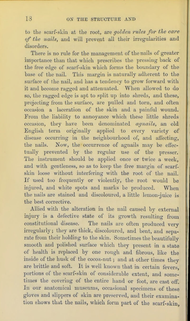 to the scarf-skin at the root, are golden rules for the care of the nails, and will prevent all their irregularities and disorders. There is no rule for the management of the nails of greater importance than that which prescribes the pressing back of the free edge of scarf-skin which forms the boundary of the base of the nail. This margin is naturally adherent to the surface of the nail, and has a tendency to grow forward with it and become raised and attenuated. When allowed to do so, the ragged edge is apt to split up into shreds, and these, projecting from the surface, are pulled and torn, and often occasion a laceration of the skin and a painful wound. From the liability to annoyance which these little shreds occasion, they have been denominated agnails, an old English term originally applied to every variety of disease occurring in the neighbourhood of, and affecting, the nails. Now, the occurrence of agnails may be effec- tually prevented by the regular use of the presser. The instrument should be applied once or twice a week, and with gentleness, so as to keep the free margin of scarf- skin loose without interfering with the root of the nail. If used too frequently or violently, the root would be injured, and white spots and marks be produced. When the nails are stained and discoloured, a little lemon-juice is the best corrective. Allied with the alteration in the nail caused by external injury is a defective state of its growth resulting from constitutional disease. The nails are often produced very irregularly; they are thick, discoloured, and bent, and sepa- rate from their holding to the skin. Sometimes the beautifully smooth and polished surface which they present in a state of health is replaced by one rough and fibrous, like the inside of the husk of the cocoa-nut; and at other times they are brittle and soft. It is well known that in certain fever.s, portions of the scarf-skin of considerable extent, and some- times the covering of the entire hand or foot, are cast off. In our anatomical museums, occasional specimens of these gloves and slippers of skin are preserved, and their examina- tion fchows that the nails, which form part of the scarf-skin,