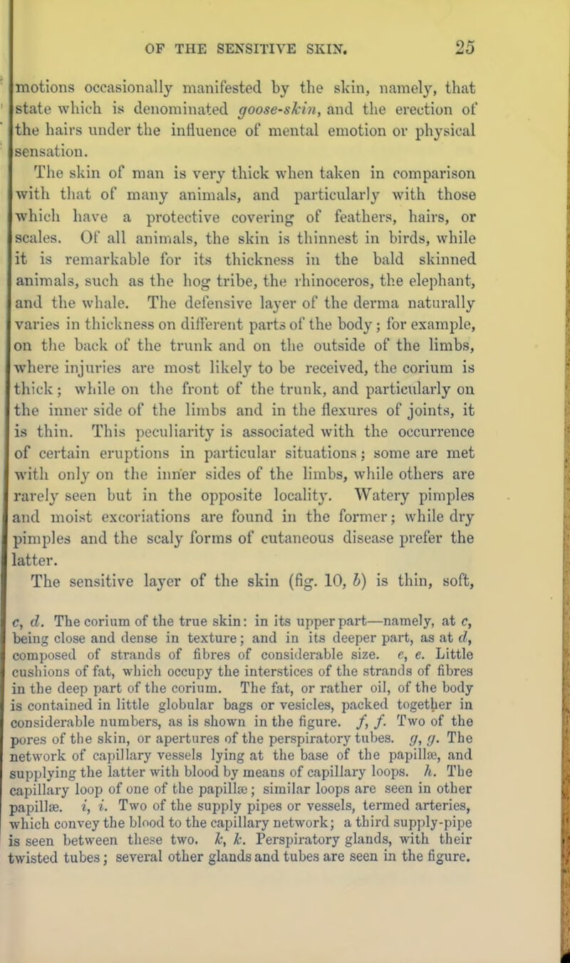 motions occasionally manifested by the skin, namely, that state which is denominated goose-skbi, and the erection ot' the hairs imder the influence of mental emotion or physical sensation. The skin of man is very thick when taken in comparison with that of many animals, and particularly with those which have a protective covering of feathers, hairs, or scales. Of all animals, the skin is thinnest in birds, while it is remarkable for its thickness in the bald skinned animals, such as the hog tribe, the rhinoceros, the elephant, and the wliale. The defensive layer of the derma naturally varies in thickness on different parts of the body; for example, on the back of the trunk and on the outside of the limbs, where injuries are most likely to be received, the corium is thick; while on the front of the trunk, and particularly on the inner side of the limbs and in the flexures of joints, it is thin. This peculiarity is associated with the occurrence of certain eruptions in particular situations; some are met with only on the inner sides of the limbs, while others ai'e rai'ely seen but in the opposite locality. Watery pimples and moist excoriations are found in the former; while dry pimples and the scaly forms of cutaneous disease prefer the latter. The sensitive layer of the skin (fig. 10, h) is thin, soft, c, d. The corium of the true skin: in its upper part—namely, at c, being close and dense in texture; and in its deeper part, as at d, composed of strands of fibres of considerable size, c, e. Little cushions of fat, which occupy the interstices of the strands of fibres in the deep part of the corium. The fat, or rather oil, of the body is contained in little globular bags or vesicles, packed together in considerable numbers, as is shown in the figure. /, /. Two of the pores of the skin, or apertures of the perspiratory tubes. ,7, .17. The network of capClary vessels lying at the base of the papilte, and sujjplying the latter with blood by means of capillary loops, h. The capillary loop of one of the papillce; similar loops are seen in other papillse. i, i. Two of the supply pipes or vessels, termed arteries, which convey the blood to the capillary network; a third supply-pipe is seen between these two. k, k. Perspiratory glands, with their twisted tubes; several other glands and tubes are seen in the figure.