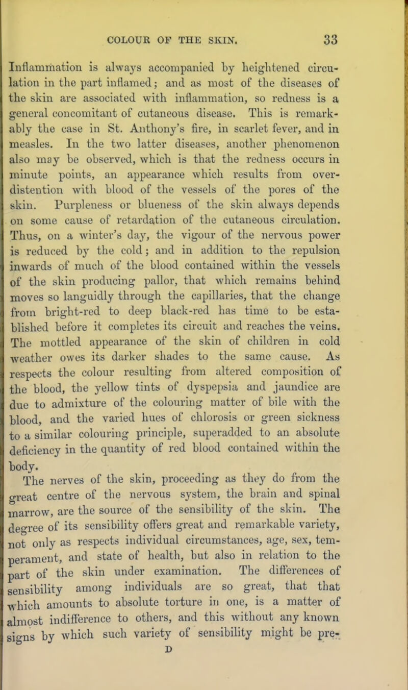 Inflammation is always accompanied by heightened circu- lation in the part inflamed; and as most of the diseases of the skin are associated with inflammation, so redness is a general concomitant of cutaneous disease. This is remark- ably the case in St. Anthony's fire, in scarlet fever, and in measles. In the two latter diseases, another phenomenon also may be observed, which is that the redness occurs in minute points, an appearance which results from over- distention with blood of the vessels of the pores of the skin. Purpleness or blueness of the skin always depends on some cause of retardation of the cutaneous circulation. Thus, on a winter's day, the vigour of the nervous power is reduced hy the cold; and in addition to the repulsion inwards of much of the blood contained within the vessels of the skin producing pallor, that which remains behind moves so languidly through the capillaries, that the change from bright-red to deep black-red has time to be esta- blished before it completes its circuit and reaches the veins. The mottled appearance of the skin of children in cold weather owes its darker shades to the same cause. As respects the colour resulting from altered composition of the blood, the yellow tints of dyspepsia and jaundice are due to admixture of the colouring matter of bile with the blood, and the varied hues of chlorosis or green sickness to a similar colouring principle, superadded to an absolute deficiency in the quantity of red blood contained within the body. The nerves of the skin, proceeding as they do from the great centre of the nervous system, the brain and spinal marrow, are the source of the sensibility of the skin. The deree of its sensibility offers great and remarkable variety, not only as respects individual circumstances, age, sex, tem- perament, and state of health, but also in relation to the part of the skin under examination. The differences of sensibility among individuals are so great, that that which amounts to absolute torture in one, is a matter of almost indifierence to others, and this without any known signs by which such variety of sensibihty might be pre- D