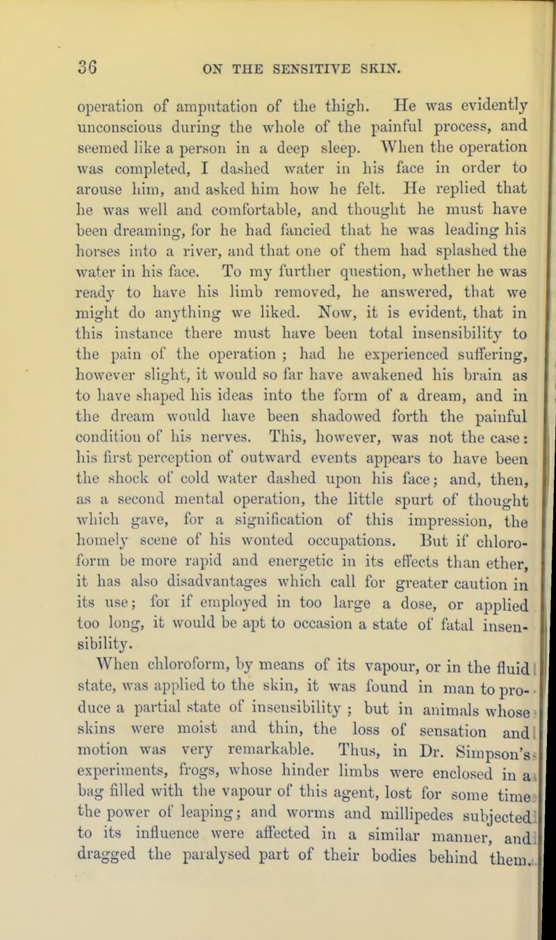 opei-ation of amputation of the thigh. He was evidently unconscious during the whole of the painful process, and seemed like a person in a deep sleep. When the operation was completed, I dashed water in his face in order to arouse him, and asked him how he felt. He replied that he was well and comfortable, and thought he must have been dreaming, for he had fancied that he was leading his horses into a river, and that one of them had splashed the water in his face. To my further question, whether he was ready to have his limb removed, he answered, that we might do an^'thing we liked. Now, it is evident, that in this instance there must have been total insensibility to the pain of the operation ; had he experienced suffering, however slight, it would so far have awakened his brain as to have shaped his ideas into the form of a dream, and in the dream would have been shadowed forth the painful condition of his nerves. This, however, was not the case: his first perception of outward events appears to have been the shock of cold water dashed upon his face; and, then, as a second mental operation, the little spui-t of thought which gave, for a signification of this impression, the homel}' scene of his wonted occupations. But if chloro- form be more rapid and energetic in its efi'ects than ether, it has also disadvantages which call for greater caution in its use; for if employed in too large a dose, or applied too long, it would be apt to occasion a state of fatal insen- sibility. When chloroform, by means of its vapour, or in the fluid I state, was applied to the skin, it was found in man to pro- • duce a partial state of insensibility ; but in animals whose ■ skins were moist and thin, the loss of sensation andl motion was very remarkable. Thus, in Dr. Simpson's- experiments, frogs, whose hinder limbs were enclosed in ai bag filled with the vapour of this agent, lost for some time.' the power of leaping; and worms and millipedes subjected! to its influence were afiected in a similar manner, and! dragged the paralysed part of their bodies behind them.i.