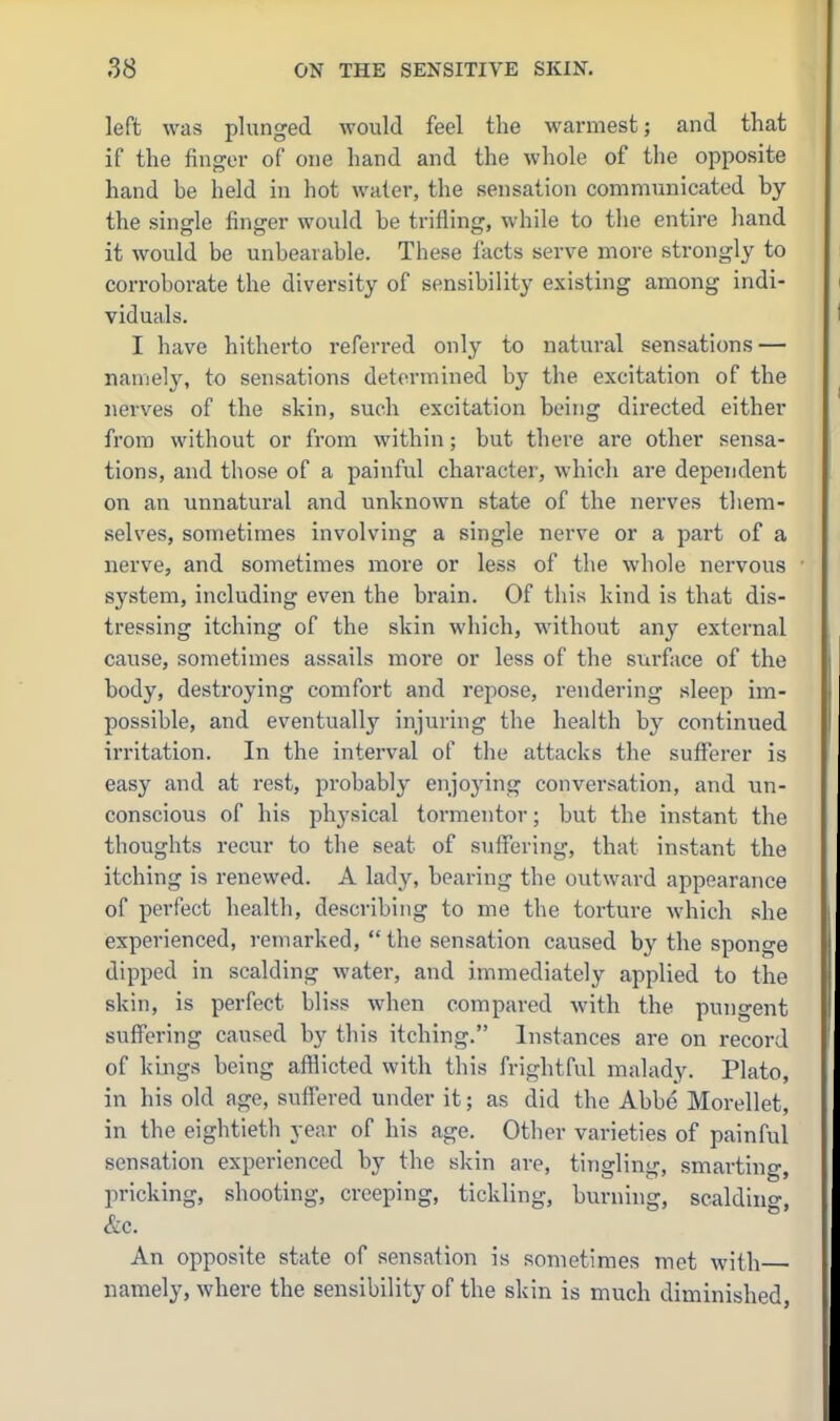 left was plunged would feel the warmest; and that if the finger of one hand and the whole of the opposite hand be held in hot water, the sensation communicated by the single finjrer would be trifling, while to the entire hand it would be unbearable. These facts serve more strongly to corroborate the diversity of sensibility existing among indi- viduals. I have hitherto referred only to natural sensations — namely, to sensations determined by the excitation of the nerves of the skin, such excitation being directed either from without or from within; but there are other sensa- tions, and those of a painful character, which are dependent on an unnatural and unknown state of the nerves them- selves, sometimes involving a single nerve or a part of a nerve, and sometimes more or less of the whole nervous system, including even the brain. Of this kind is that dis- tressing itching of the skin which, without any external cause, sometimes assails more or less of the surface of the body, destroying comfort and repose, rendering sleep im- possible, and eventually injuring the health by continued irritation. In the interval of the attacks the sufferer is easy and at rest, probably enjoying conversation, and un- conscious of his phj'sical tormentor; but the instant the thoughts recur to the seat of suffering, that instant the itching is renewed. A lady, bearing the outward appearance of perfect health, describing to me the torture which she experienced, remarked,  the sensation caused by the sponge dipped in scalding water, and immediately applied to the skin, is perfect bliss when compared with the pungent suffering caused by this itching. Instances are on record of kings being afflicted with this frightful malady. Plato, in his old age, suffered under it; as did the Abbe Morellet, in the eightieth year of his age. Other varieties of painful sensation experienced by the skin are, tingling, smarting, pricking, shooting, creeping, tickling, burning, scalding, &c. An opposite state of sensation is sometimes met with namely, where the sensibility of the skin is much diminished,