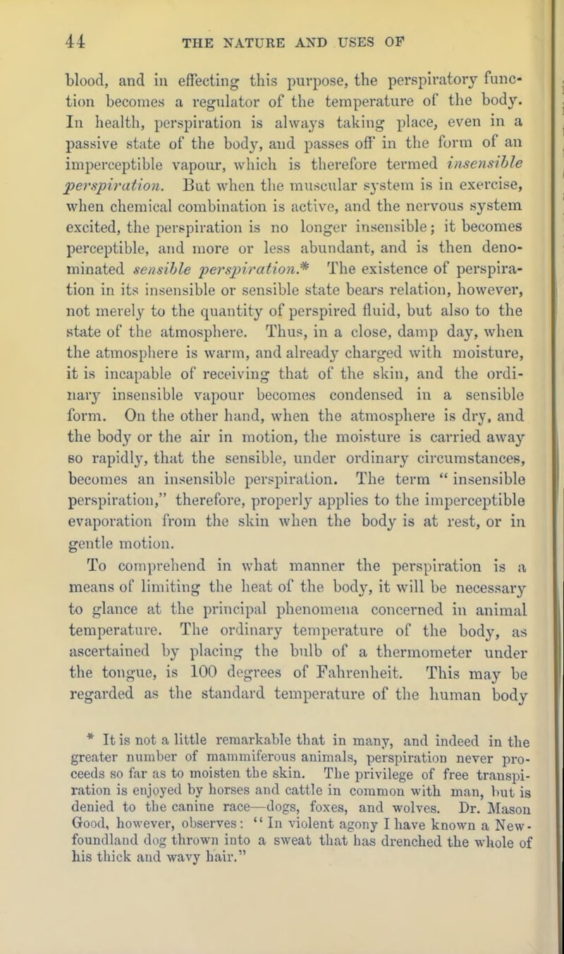 blood, and in effecting this purpose, the perspiratory func- tion becomes a regulator of the temperature of the body. In health, perspiration is always taking place, even in a passive state of the body, and passes off in the form of an imperceptible vapour, which is therefore termed insensible perspiration. But when the muscular sj-stem is in exercise, when chemical combination is active, and the nervous system excited, the perspiration is no longer insensible; it becomes perceptible, and more or less abundant, and is then deno- minated sensible perspiration.* The existence of perspira- tion in its insensible or sensible state bears relation, however, not merely to the quantity of perspired fluid, but also to the state of the atmosphere. Thus, in a close, damp day, when the atmosphere is warm, and already charged with moisture, it is incapable of receiving that of the skin, and the ordi- nary insensible vapour becomes condensed in a sensible form. On the other hand, when the atmosphere is dry. and the body or the air in motion, the moisture is carried away 60 rapidly, that the sensible, under oi'dinary circumstances, becomes an insensible perspiration. The term  insensible perspiration, therefore, properly applies to the imperceptible evaporation from the skin when the body is at rest, or in gentle motion. To comprehend in what manner the perspiration is a means of limiting the heat of the body, it will be necessary to glance at the principal phenomena concerned in animal temperature. The ordinary temperature of the body, as ascertained by placing the bulb of a thermometer under the tongue, is 100 degrees of Fahrenheit. This may be regarded as the standard temperature of the liuman body * It is not a little remarkable that in many, and indeed in the greater number of mammiferous animals, perspiration never pro- ceeds so far as to moisten the skin. The privilege of free transpi- ration is enjoj'ed by horses and cattle in common with man, but is denied to the canine race—dogs, foxes, and wolves. Dr. Mason Good, however, observes: In violent agony I have known a New- foundland dog thrown into a sweat that has drenched the whole of his thick and wavy hair.