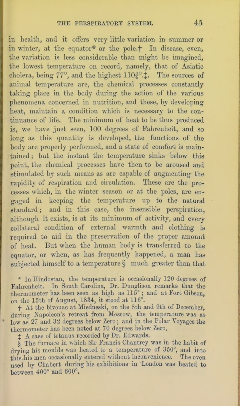 in health, and it offers very little variation in summer or in winter, at the equator* or the pole.f In disease, even, the variation is less considerable than might he imagined, the lowest temperature on record, namely, that of Asiatic cholera, being 77°, and the highest 110|°.;J:. The sources of animal temperature are, the chemical processes constantly taking place in the body during the action of the various phenomena concerned in nutrition, and these, by developing heat, maintain a condition which is necessary to the con- tinuance of life. The minimum of heat to be thus produced is, we have just seen, 100 degrees of Fahrenheit, and so long as this quantity is developed, the functions of the body are properly performed, and a state of comfort is main- tained ; but the instant the temperature sinks below this point, the chemical processes have then to be aroused and stimulated by such means as are capable of ai;gmenting the rapidity of respiration and circulation. These are the pro- cesses which, in the winter season or at the poles, are en- gaged in keeping the temperature up to the natural standard; and in this case, the insensible perspiration, although it exists, is at its minimum of activity, and every collateral condition of external warmth and clothing is required to aid in the preservation of the proper amount of heat. But when the human body is transferred to the equator, or when, as has frequently happened, a man has subjected himself to a temperature § much greater than that * In Hindostan, the temperature is occasionally 120 degi-ees of Fahrenheit. In South Carolina, Dr. Dunglison remarks that the thermometer has been seen as high as 115°; and at Fort Gibson, on the 15th of August, 1834, it stood at 116°. ■f- At the bivouac at Miedneski, on the 8th and 9th of December, during Napoleon's retreat from Moscow, the teraperatui-e was as low as 27 and 32 degrees below Zero; and in the Polar Voyages the thermometer has been noted at 70 degrees below Zero. J A case of tetanus recorded by Dr. Edwards. § The furnace in which Sir Francis Chautrey was in the habit of drying his moulds was heated to a temperature of 350°, and into this .his men occasionally entered without inconvenience. The oven used by Chabert during bis exhibitions in Loudon was heated to between 400° and 600°.