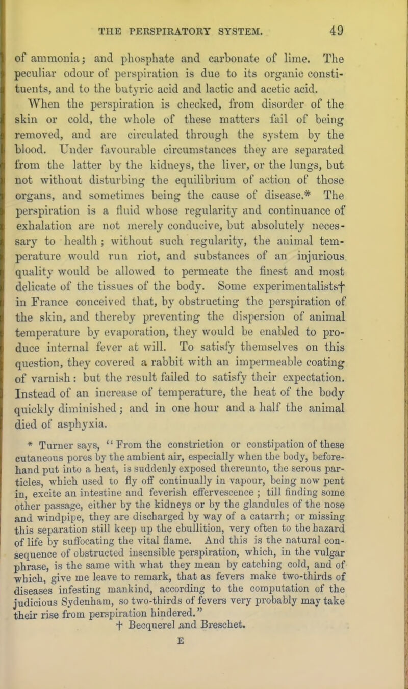 of ammonia; and phosphate and carbonate of lime. The peculiar odour of perspiration is due to its organic consti- tuents, and to the butyric acid and lactic and acetic acid. When the perspiration is checked, from disorder of the skin or cold, the whole of these matters fail of being removed, and are circulated through the system by the blood. Under iavounible circumstances they are separated from the latter by the kidneys, the liver, or the lungs, but not without disturbing the equilibrium of action of those organs, and sometimes being the cause of disease.* The perspiration is a fluid whose regularity and continuance of exhalation are not merely conducive, but absolutel}' neces- sary to health ; without such regularity, the animal tem- perature would run riot, and substances of an injurious quality would be allowed to permeate the finest and most delicate of the tissues of the body. Some experimentalistsf in France conceived that, by obstructing the perspiration of the skin, and thereby preventing the dispersion of animal temperature by evaporation, they would be enabled to pro- duce internal fever at will. To satisfy themselves on this question, they covered a rabbit with an impermeable coating of varnish: but the result failed to satisfy their expectation. Instead of an increase of temperature, the heat of the body- quickly diminished ; and in one hour and a half the animal died of asphyxia. * Turner says,  From the constriction or constipation of these cutaneous pores by the ambient air, especially when the body, before- hand put into a heat, is suddenly exposed thereunto, the serous par- ticles, which used to fly oif continually in vapour, being now pent in, excite an intestine and feverish effervescence ; till finding some other passage, either by the kidneys or by the glandules of the nose and windpipe, they are discharged by way of a catarrh; or missing this separation still keep up the ebullition, very often to the hazard of life hy suffocating the vital flame. And this is the natural con- sequence of obstructed insensible perspiration, which, in the vulgar phrase, is the same with what they mean by catching cold, and of ■which, give me leave to remark, that as fevers make two-thirds of diseases infesting mankind, according to the computation of the judicious Sydenham, so two-thirds of fevers very probably may take their rise from penspiration hindered. t Becquerel and Breschet.