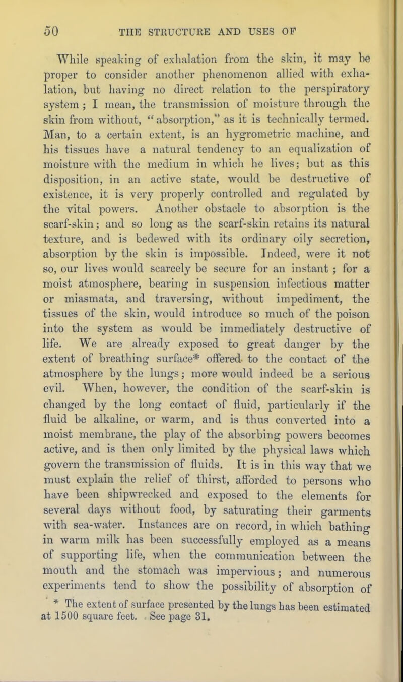 While speaking of exhalation from the skin, it may be proper to consider another phenomenon allied with exha- lation, but having no direct relation to the perspiratory system ; I mean, the transmission of moisture through the skin from without,  absorption, as it is technically termed, Man, to a certain extent, is an hygrometric machine, and his tissues have a natural tendency to an equalization of moisture with the medium in which he lives; but as this disposition, in an active state, would be destructive of existence, it is very properly controlled and regulated by the vital powers. Another obstacle to absorption is the scarf-skin; and so long as the scarf-skin retains its natural texture, and is bedewed with its ordinary' oily secretion, absorption by the skin is impossible. Indeed, were it not so, our lives would scarcely be secui*e for an instant ; for a moist atmosphere, bearing in suspension infectious matter or miasmata, and traversing, without impediment, the tissues of the skin, would introduce so much of the poison into the system as would be immediately destructive of life. We are already exposed to great danger by the extent of breathing surface* offered, to the contact of the atmosphere by the lungs; more would indeed be a serious evil. When, however, the condition of the scarf-skin is changed by the long contact of fluid, particularly if the fluid be alkaline, or warm, and is thus converted into a moist membrane, the play of the absorbing powers becomes active, and is then only limited by the physical lavvs which govern the transmission of fluids. It is in this way that we must explain the relief of thirst, aSbrded to persons who have been shipwrecked and exposed to the elements for several days without food, by saturating their garments with sea-water. Instances are on record, in which bathing in warm milk has been successfully employed as a means of supporting life, when the communication between the mouth and the stomach was impervious; and numerous experiments tend to show the possibility of absorption of * The extent of surface presented by the lungs has been estimated at 1500 square feet. See page 31.