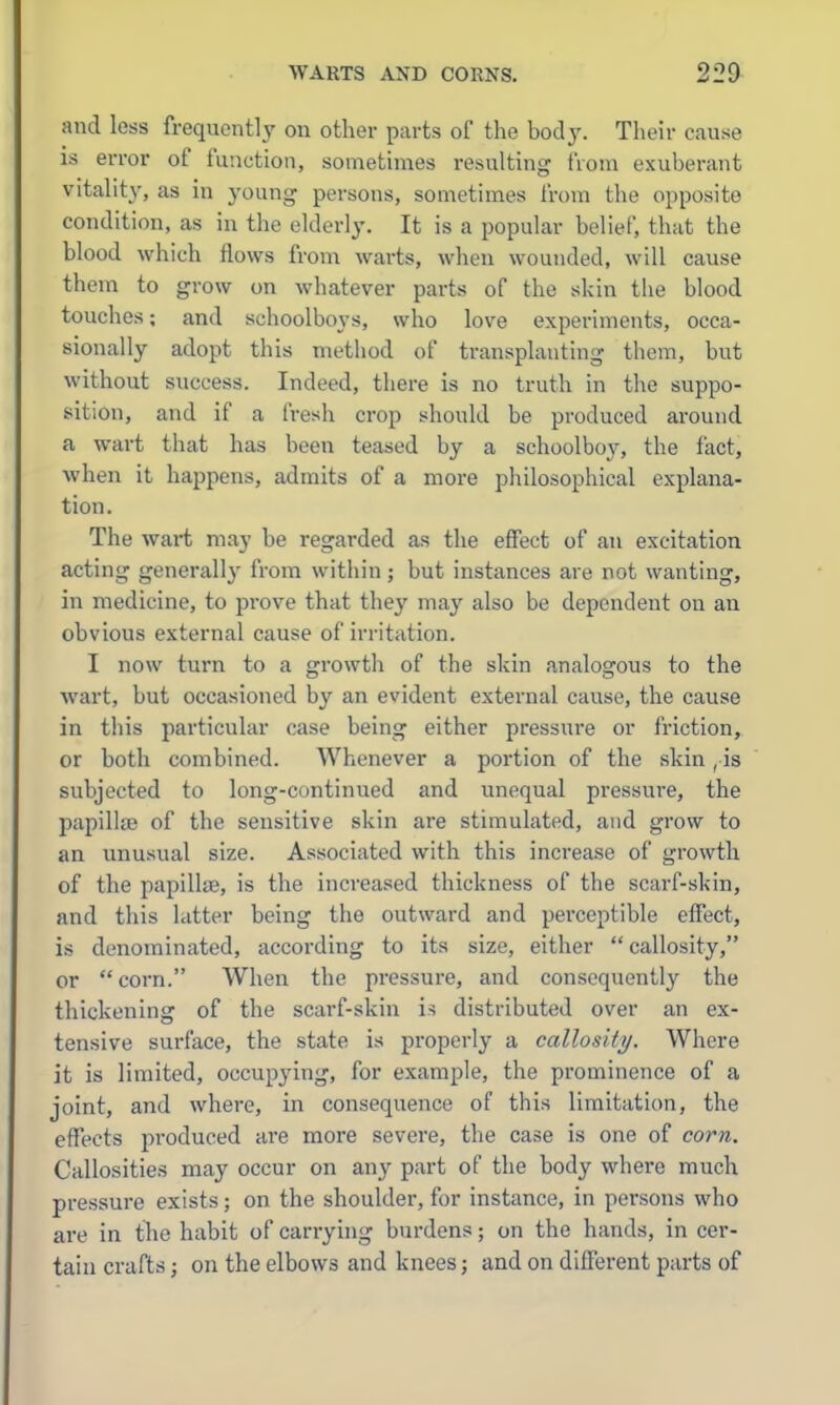 and less frequently on other parts of the hodj. Their cause IS error of function, sometimes resulting from exuberant vitality, as in young persons, sometimes from the opposite condition, as in the elderly. It is a popular belief, that the blood which flows from warts, when wounded, will cause them to grow on whatever parts of the skin the blood touches; and schoolboys, who love experiments, occa- sionally adopt this method of transplanting them, but without success. Indeed, there is no truth in the suppo- sition, and if a fresh crop should be produced around a wart that has been teased by a schoolboy, the fact, when it happens, admits of a more philosophical explana- tion. The wart may be regarded as the effect of an excitation acting generall}' from within; but instances are not wanting, in medicine, to prove that they may also be dependent on an obvious external cause of irritation. I now turn to a growth of the skin analogous to the wart, but occasioned by an evident external cause, the cause in this particular case being either pressure or friction, or both combined. Whenever a portion of the skin , is subjected to long-continued and unequal pressure, the papillfB of the sensitive skin are stimulated, and grow to an unusual size. Associated with this increase of growth of the papilliB, is the increased thickness of the scarf-skin, and this latter being the outward and perceptible effect, is denominated, according to its size, either callosity, or corn. When the pressure, and consequently the thickening of the scarf-skin is distributed over an ex- tensive surface, the state is properly a callosity. Where it is limited, occupying, for example, the prominence of a joint, and where, in consequence of this limitation, the effects produced are more severe, the case is one of corn. Callosities may occur on any part of the body where much pressure exists; on the shoulder, for instance, in persons who are in the habit of carrying burdens; on the hands, in cer- tain crafts J on the elbows and knees; and on different parts of