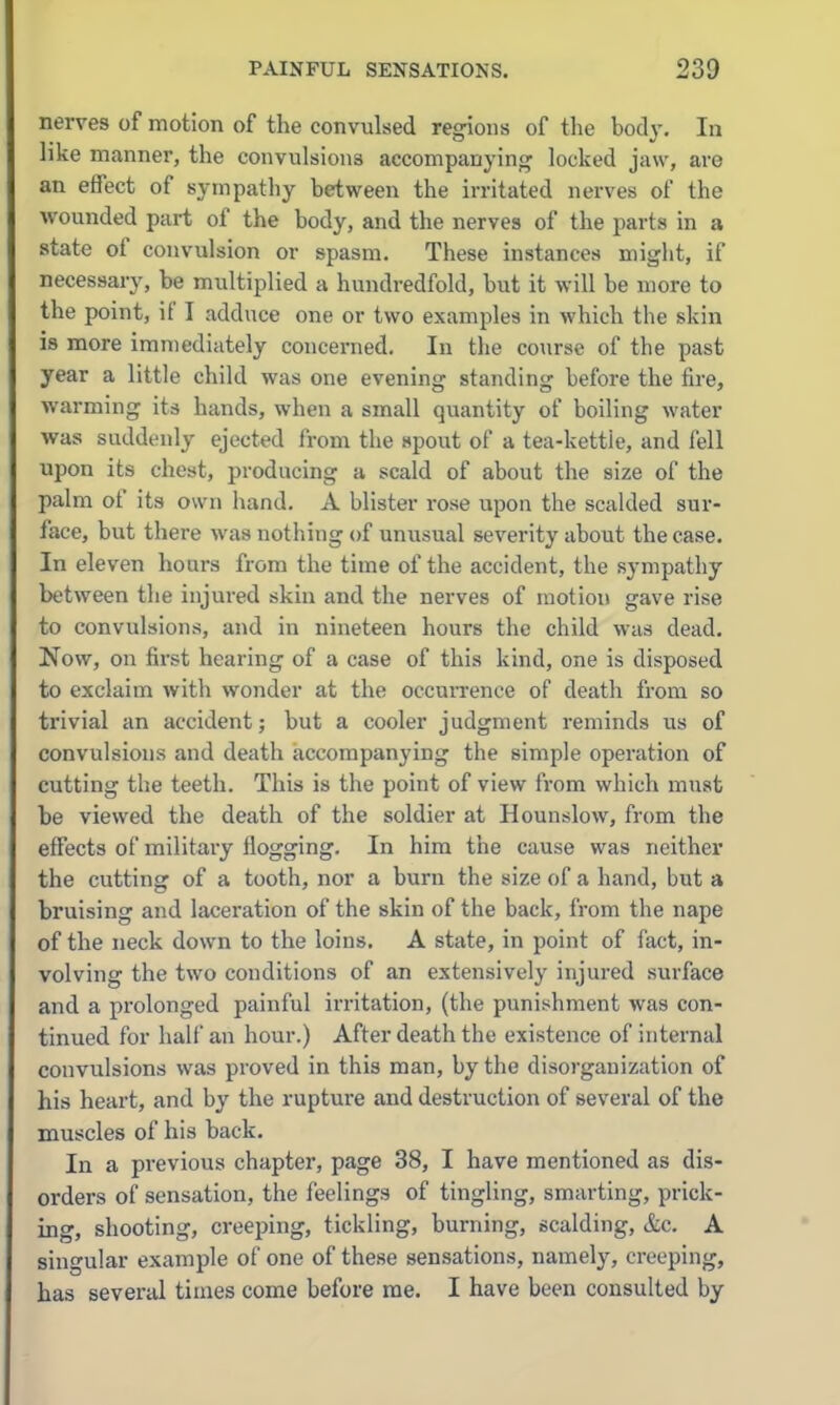 nerves of motion of the convulsed regions of the body. In like manner, the convulsions accompanying locked jaw, are an effect of sympathy between the irritated nerves of the wounded part of the body, and the nerves of the parts in a state of convulsion or spasm. These instances might, if necessary, be multiplied a hundredfold, but it will be more to the point, if I adduce one or two examples in which the skin is more immediately concerned. In the course of the past year a little child was one evening standing before the fire, warming its hands, when a small quantity of boiling water was suddenly ejected from the spout of a tea-kettle, and fell upon its chest, producing a scald of about the size of the palm of its own hand. A blister rose upon the scalded sur- face, but there was nothing of unusual severity about the case. In eleven hoars from the time of the accident, the sympathy between the injured skin and the nerves of motion gave rise to convulsions, and in nineteen hours the child was dead. Now, on first hearing of a case of this kind, one is disposed to exclaim with wonder at the occuiTence of death from so trivial an accident; but a cooler judgment reminds us of convulsions and death accompanying the simple operation of cutting the teeth. This is the point of view from which must be viewed the death of the soldier at Hounslow, from the effects of military flogging. In him the cause was neither the cutting of a tooth, nor a burn the size of a hand, but a bruising and laceration of the skin of the back, from the nape of the neck down to the loins. A state, in point of fact, in- volving the two conditions of an extensively injured surface and a pi'olonged painful irritation, (the punishment was con- tinued for half an hour.) After death the existence of internal convulsions was proved in this man, by the disorganization of his heart, and by the rupture and destruction of several of the muscles of his back. In a previous chapter, page 38, I have mentioned as dis- orders of sensation, the feelings of tingling, smarting, prick- ing, shooting, creeping, tickling, burning, scalding, &c. A singular example of one of these sensations, namely, creeping, has several times come before me. I have been consulted by