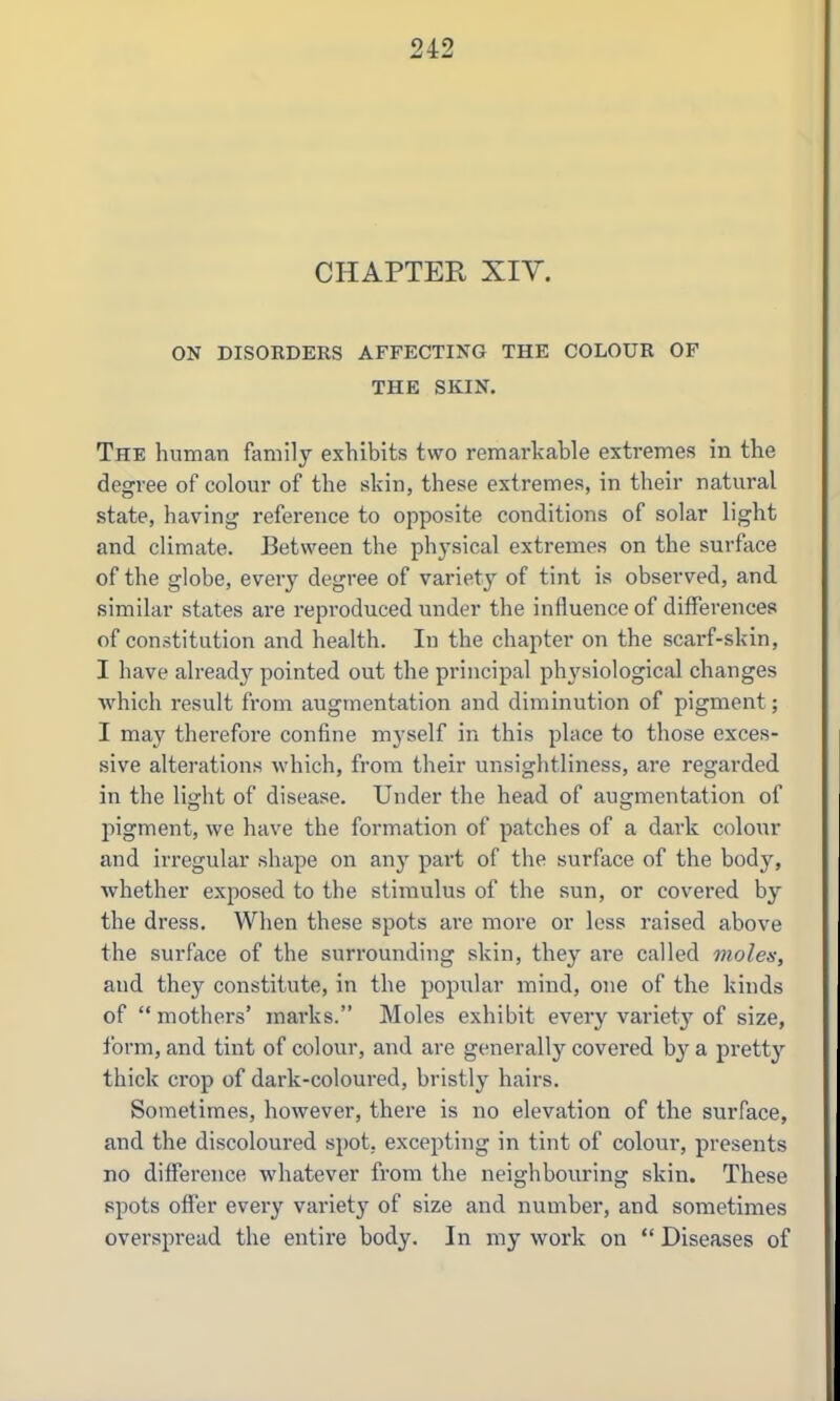 CHAPTER XIY. ON DISORDERS AFFECTING THE COLOUR OF THE SKIN. The human family exhibits two remarkable extremes in the degree of colour of the skin, these extremes, in their natural state, having reference to opposite conditions of solar light and climate. Between the physical extremes on the surface of the globe, every degree of variety of tint is observed, and similar states are repi-oduced under the influence of differences of constitution and health. In the chapter on the scarf-skin, I have already pointed out the principal ph^^siological changes ■which result from augmentation and diminution of pigment; I may therefore confine myself in this place to those exces- sive alterations which, from their unsightliness, are regarded in the light of disease. Under the head of augmentation of jiigment, we have the formation of patches of a dark colour and irregular shape on any part of the surface of the body, whether exposed to the stimulus of the sun, or covered by the dress. When these spots are more or less raised above the surface of the surrounding skin, they are called moles, and they constitute, in the popular mind, one of the kinds of mothers' marks. Moles exhibit every variety of size, form, and tint of colour, and are generally covered hj s. prett}-- thick crop of dark-coloured, bristly hairs. Sometimes, however, there is no elevation of the surface, and the discoloured spot, excepting in tint of colour, presents no difference whatever from the neighbouring skin. These spots offer every variety of size and number, and sometimes overspread the entire body. In my work on  Diseases of