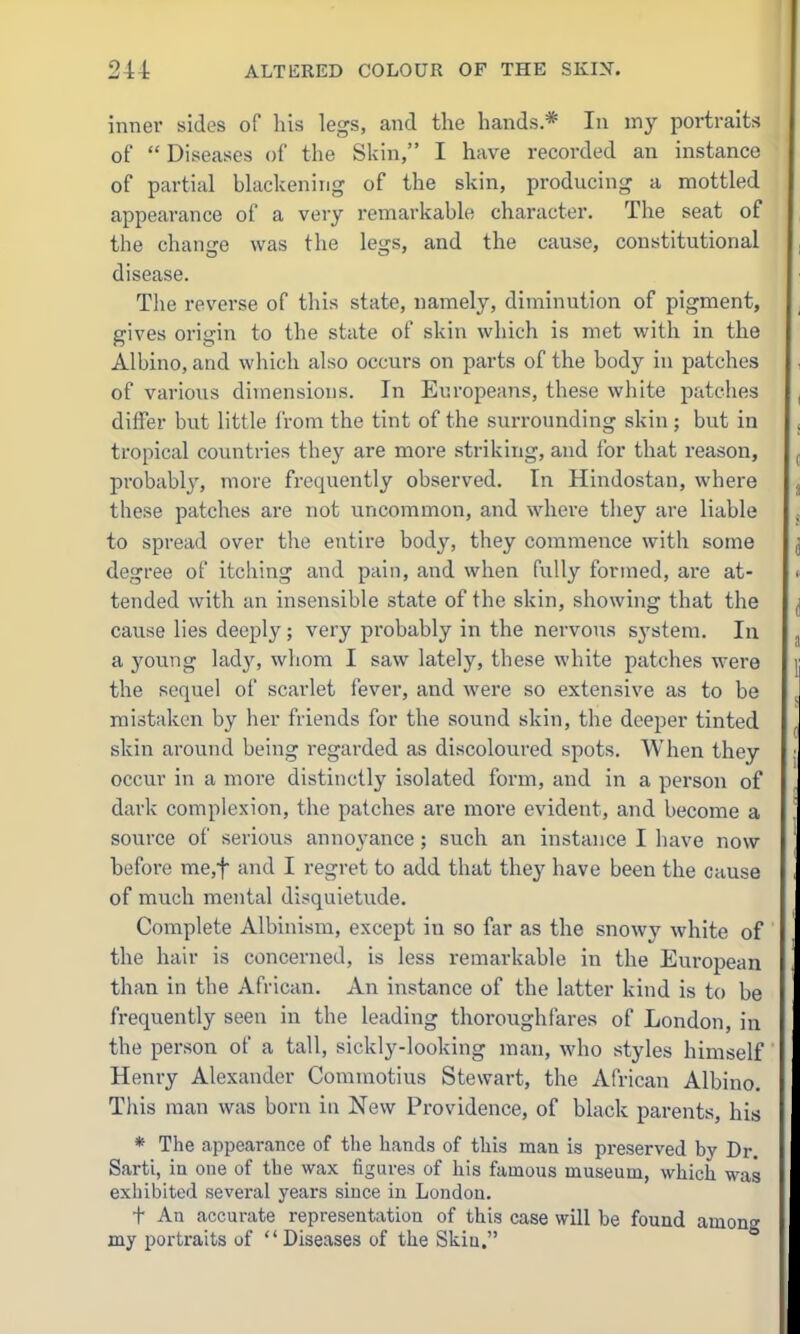 inner sides of his legs, and the hands* In my portraits of  Diseases of the Skin, I have recorded an instance of partial blackening of the skin, producing a mottled appearance of a very remarkable character. The seat of the change was the legs, and the cause, constitutional disease. The reverse of this state, namely, diminution of pigment, gives origin to the state of skin which is met with in the Albino, and which also occurs on parts of the body in patches of various dimensions. In Europeans, these white patches differ but little from the tint of the surrounding skin; but in tropical countries they are more striking, and for that reason, probably, more frequently observed. In Hindostan, where these patches are not uncommon, and where they are liable to spread over the entire body, they commence with some degree of itching and pain, and when fully formed, ai*e at- tended with an insensible state of the skin, showing that the cause lies deeply; very probably in the nervous system. In a young ladjs whom I saw lately, these white patches were the sequel of scarlet fever, and were so extensive as to be mistaken by her friends for the sound skin, the deeper tinted skin around being regarded as discoloured spots. When they occur in a more distinctly isolated form, and in a person of dark complexion, the patches are more evident, and become a source of serious annoyance ; such an instance I have now before me,f and I regret to add that they have been the cause of much mental disquietude. Complete Albinism, except in so far as the snowy white of the hair is concerned, is less remarkable in the European than in the African. An instance of the latter kind is to be fi-equently seen in the leading thoroughfares of London, in the person of a tall, sickly-looking man, who styles himself' Henry Alexander Commotius Stewart, the African Albino. This man was born in New Providence, of black parents, his * The appearance of the hands of this man is preserved by Dr. Sarti, in one of the wax figures of liis famous museum, which was exhibited several years since in Loudon. t An accurate representation of this case will be found among my portraits of  Diseases of the Skin.