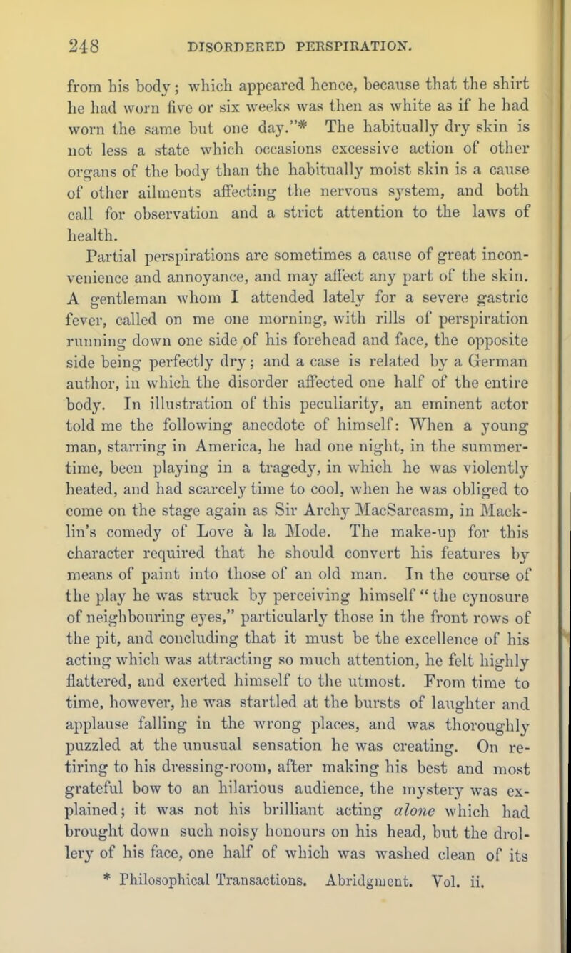 from liis body; which appeared henee, because that the shirt he had worn five or six weeks was then as white as if he had worn the same but one day.* The habitually dry skin is not less a state which occasions excessive action of other organs of the body than the habitually moist skin is a cause of other ailments affecting the nervous system, and both call for observation and a strict attention to the laws of health. Partial perspirations are sometimes a cause of great incon- venience and annoyance, and may affect any part of the skin. A gentleman whom I attended lately for a severe gastric fever, called on me one morning, with rills of perspiration running down one side of his forehead and face, the opposite side being perfectly dry; and a case is related by a German author, in which the disorder affected one half of the entire body. In illustration of this peculiarity, an eminent actor told me the following anecdote of himself: When a young man, starring in America, he had one night, in the summer- time, been playing in a tragedy, in which he was violently heated, and had scarcely time to cool, when he was obliged to come on the stage again as Sir Archy MacSarcasm, in Mack- lin's comedy of Love a la Mode. The make-up for this character required that he should convert his features by means of paint into those of an old man. In the course of the play he was struck by perceiving himself  the cynosure of neighbouring eyes, particularly those in the front rows of the pit, and concluding that it must be the excellence of his acting which was attracting so much attention, he felt highly flattered, and exerted himself to the utmost. From time to time, however, he was startled at the bursts of laughter and applause falling in the wrong places, and was thoroughly puzzled at the unusual sensation he was creating. On re- tiring to his dressing-room, after making his best and most grateful bow to an hilarious audience, the mysterj^ was ex- plained; it was not his brilliant acting alone which had brought down such noisy honours on his head, but the drol- lery of his face, one half of which was washed clean of its * Philosophical Transactions. Abridgment. Vol. ii.