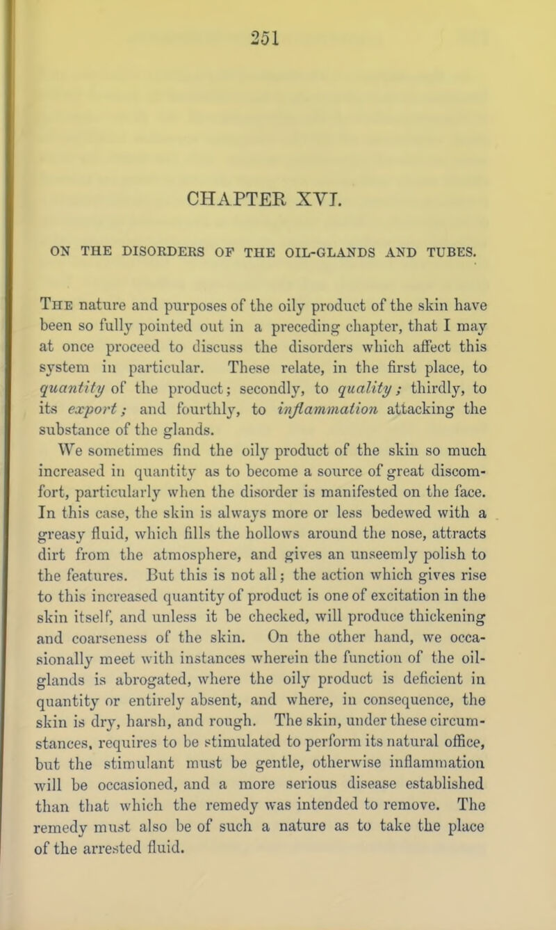 CHAPTER XVI. ON THE DISORDERS OF THE OIL-GLANDS AND TUBES. The nature and purposes of the oily product of the skin have been so fully pointed out in a preceding chapter, that I may at once proceed to discuss the disorders which affect this system in particular. These relate, in the first place, to quantity of the product; secondly, to quality; thirdly, to its export; and fourthly'', to inflammation attacking the substance of the glands. We sometimes find the oily product of the skin so much increased in quantit}' as to become a source of great discom- fort, particularly when the disorder is manifested on the face. In this case, the skin is always more or less bedewed with a greasy fluid, which fills the hollows around the nose, attracts dirt from the atmosphere, and gives an unseemly polish to the features. But this is not all; the action which gives rise to this increased quantity of product is one of excitation in the skin itself, and unless it be checked, will produce thickening and coarseness of the skin. On the other hand, we occa- sionally meet with instances wherein the function of the oil- glands is abrogated, where the oily product is deficient in quantity or entirely absent, and where, in consequence, the skin is dry, harsh, and rough. The skin, under these circum- stances, requires to be stimulated to perform its natural otEce, but the stimulant must be gentle, otherwise inflammation will be occasioned, and a more serious disease established than that which the remedy was intended to remove. The remedy must also be of such a nature as to take the place of the arrested fluid.